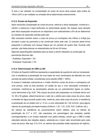 Introdução à Energia, Regulação e Mercado      84 
 
 
Curso de especialização em PCHs  CERPCH/UNIFEI/FUPAI 
O solo a ser utilizado na compactação do corpo de prova deve passar pela malha de
19mm (3/4") e ser moldado na umidade ótima determinada anteriormente.
8.12.3. Ensaio de Expansão
Após concluída a preparação do corpo de prova, retira-se o disco espaçador, inverte-se o
cilindro e coloca-se a base perfurada na extremidade oposta. No espaço vazio deixado
pelo disco espaçador encaixa-se um dispositivo com extensômetro a fim de se determinar
as medidas de expansão sofridas pelo solo.
São colocados também sobre o corpo de prova um contrapeso não inferior a 4,5kgf que
simulará o peso do pavimento a ser construído sobre este solo. O conjunto desta forma
preparado é colocado num tanque d'água por um período de quatro dias. Durante este
período, são feitas leituras no extensômetro de 24 em 24 horas.
Algumas especificações adotadas para os solos a serem utilizados na construção de
pavimentos flexíveis são:
- Subleitos: Expansão < 3%
- Subbases: Expansão < 2%
8.12.4. Determinação do CBR ou ISC
O Índice de Suporte Califórnia representa a capacidade de suporte do solo se comparada
com a resistência à penetração de uma haste de cinco centímetros de diâmetro em uma
camada de pedra britada, considerada como padrão (CBR = 100%).
O ensaio é realizado colocando-se o molde cilíndrico (corpo de prova e contrapeso) em
uma prensa, onde se fará penetrar um pistão de aço a uma velocidade controlada e
constante, medindo-se as penetrações através de um extensômetro ligado ao pistão,
como demonstra a fig. 9.20. Três corpos de prova são preparados na umidade ótima com
12, 26 e 55 golpes, determinando-se o valor de γd obtido para cada corpo de prova. Após
a imersão em água durante quatro dias, mede-se, para cada corpo de prova, a resistência
à penetração de um pistão com φ = 5 cm, a uma velocidade de 1,25 mm/min, para alguns
valores de penetração pré-determinados (0,64mm; 1,27; 1,91; 2.54; 3,81; 5,08mm; etc.).
Os valores de resistência ao puncionamento assim obtidos, para os valores de
penetração de 0,1" e 0,2", são expressos em percentagem das pressões padrão
(correspondentes a um ensaio realizado com pedra britada), sendo que o CBR é então
calculado através das relações abaixo, adotando-se o maior valor encontrado para cada
corpo de prova. Nas eqs. 9.3 e 9.4, os valores das pressões estão expressos em kgf/cm2,
 