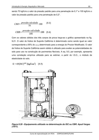 Introdução à Energia, Regulação e Mercado      85 
 
 
Curso de especialização em PCHs  CERPCH/UNIFEI/FUPAI 
sendo 70 kgf/cm2 o valor da pressão padrão para uma penetração de 0,1" e 105 kgf/cm2 o
valor da pressão padrão para uma penetração de 0,2".
Com os valores obtidos dos três corpos de prova traça-se o gráfico apresentado na fig.
9.21. O valor do Índice de Suporte Califórnia é determinado como sendo igual ao valor
correspondente a 95% do γdmax determinado para a energia do Proctor Modificado. O valor
de Índice de Suporte Califórnia assim obtido é utilizado para avaliar as potencialidades do
solo para uso na construção de pavimentos flexíveis. A eq. 9.5, por exemplo, apresenta
uma correlação empírica utilizada para se estimar, a partir do I.S.C., o módulo de
elasticidade do solo.
Figura 8.20 - Equipamento utilizado na determinação do ISC ou CBR. Apud Vargas
(1977).
 