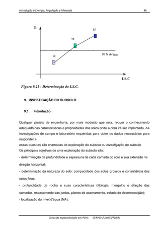 Introdução à Energia, Regulação e Mercado      86 
 
 
Curso de especialização em PCHs  CERPCH/UNIFEI/FUPAI 
9. INVESTIGAÇÃO DO SUBSOLO
9.1. Introdução
Qualquer projeto de engenharia, por mais modesto que seja, requer o conhecimento
adequado das características e propriedades dos solos onde a obra irá ser implantada. As
investigações de campo e laboratório requeridas para obter os dados necessários para
responder a
essas quest es são chamadas de exploração do subsolo ou investigação do subsolo.
Os principais objetivos de uma exploração do subsolo são:
- determinação da profundidade e espessura de cada camada do solo e sua extensão na
direção horizontal;
- determinação da natureza do solo: compacidade dos solos grossos e consistência dos
solos finos;
- profundidade da rocha e suas características (litologia, mergulho e direção das
camadas, espaçamento das juntas, planos de acamamento, estado de decomposição);
- localização do nível d'água (NA);
 