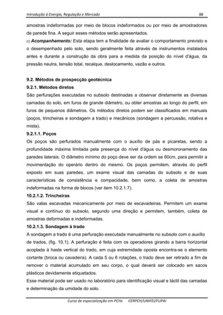 Introdução à Energia, Regulação e Mercado      88 
 
 
Curso de especialização em PCHs  CERPCH/UNIFEI/FUPAI 
amostras indeformadas por meio de blocos indeformados ou por meio de amostradores
de parede fina. A seguir esses métodos serão apresentados.
c) Acompanhamento: Esta etapa tem a finalidade de avaliar o comportamento previsto e
o desempenhado pelo solo, sendo geralmente feita através de instrumentos instalados
antes e durante a construção da obra para a medida da posição do nível d'água, da
pressão neutra, tensão total, recalque, deslocamento, vazão e outros.
9.2. Métodos de prospecção geotécnica
9.2.1. Métodos diretos
São perfurações executadas no subsolo destinadas a observar diretamente as diversas
camadas do solo, em furos de grande diâmetro, ou obter amostras ao longo do perfil, em
furos de pequenos diâmetros. Os métodos diretos podem ser classificados em manuais
(poços, trincheiras e sondagem a trado) e mecânicos (sondagem a percussão, rotativa e
mista).
9.2.1.1. Poços
Os poços são perfurados manualmente com o auxílio de pás e picaretas, sendo a
profundidade máxima limitada pela presença do nível d'água ou desmoronamento das
paredes laterais. O diâmetro mínimo do poço deve ser da ordem se 60cm, para permitir a
movimentação do operário dentro do mesmo. Os poços permitem, através do perfil
exposto em suas paredes, um exame visual das camadas do subsolo e de suas
características de consistência e compacidade, bem como, a coleta de amostras
indeformadas na forma de blocos (ver item 10.2.1.7).
10.2.1.2. Trincheiras
São valas escavadas mecanicamente por meio de escavadeiras. Permitem um exame
visual e contínuo do subsolo, segundo uma direção e permitem, também, coleta de
amostras deformadas e indeformadas.
10.2.1.3. Sondagem à trado
A sondagem a trado é uma perfuração executada manualmente no subsolo com o auxílio
de trados, (fig. 10.1). A perfuração é feita com os operadores girando a barra horizontal
acoplada à haste vertical do trado, em cuja extremidade oposta encontra-se o elemento
cortante (broca ou cavadeira). A cada 5 ou 6 rotações, o trado deve ser retirado a fim de
remover o material acumulado em seu corpo, o qual deverá ser colocado em sacos
plásticos devidamente etiquetados.
Esse material pode ser usado no laboratório para identificação visual e táctil das camadas
e determinação da umidade do solo.
 