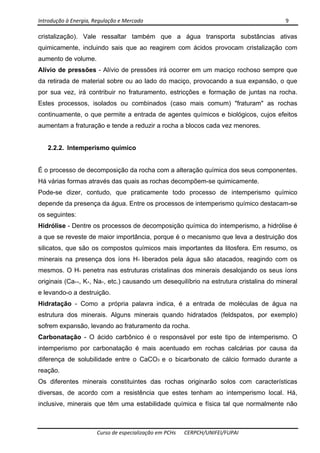 Introdução à Energia, Regulação e Mercado      9 
 
 
Curso de especialização em PCHs  CERPCH/UNIFEI/FUPAI 
cristalização). Vale ressaltar também que a água transporta substâncias ativas
quimicamente, incluindo sais que ao reagirem com ácidos provocam cristalização com
aumento de volume.
Alívio de pressões - Alívio de pressões irá ocorrer em um maciço rochoso sempre que
da retirada de material sobre ou ao lado do maciço, provocando a sua expansão, o que
por sua vez, irá contribuir no fraturamento, estricções e formação de juntas na rocha.
Estes processos, isolados ou combinados (caso mais comum) "fraturam" as rochas
continuamente, o que permite a entrada de agentes químicos e biológicos, cujos efeitos
aumentam a fraturação e tende a reduzir a rocha a blocos cada vez menores.
2.2.2. Intemperismo químico
É o processo de decomposição da rocha com a alteração química dos seus componentes.
Há várias formas através das quais as rochas decompõem-se quimicamente.
Pode-se dizer, contudo, que praticamente todo processo de intemperismo químico
depende da presença da água. Entre os processos de intemperismo químico destacam-se
os seguintes:
Hidrólise - Dentre os processos de decomposição química do intemperismo, a hidrólise é
a que se reveste de maior importância, porque é o mecanismo que leva a destruição dos
silicatos, que são os compostos químicos mais importantes da litosfera. Em resumo, os
minerais na presença dos íons H+ liberados pela água são atacados, reagindo com os
mesmos. O H+ penetra nas estruturas cristalinas dos minerais desalojando os seus íons
originais (Ca++, K+, Na+, etc.) causando um desequilíbrio na estrutura cristalina do mineral
e levando-o a destruição.
Hidratação - Como a própria palavra indica, é a entrada de moléculas de água na
estrutura dos minerais. Alguns minerais quando hidratados (feldspatos, por exemplo)
sofrem expansão, levando ao fraturamento da rocha.
Carbonatação - O ácido carbônico é o responsável por este tipo de intemperismo. O
intemperismo por carbonatação é mais acentuado em rochas calcárias por causa da
diferença de solubilidade entre o CaCO3 e o bicarbonato de cálcio formado durante a
reação.
Os diferentes minerais constituintes das rochas originarão solos com características
diversas, de acordo com a resistência que estes tenham ao intemperismo local. Há,
inclusive, minerais que têm uma estabilidade química e física tal que normalmente não
 