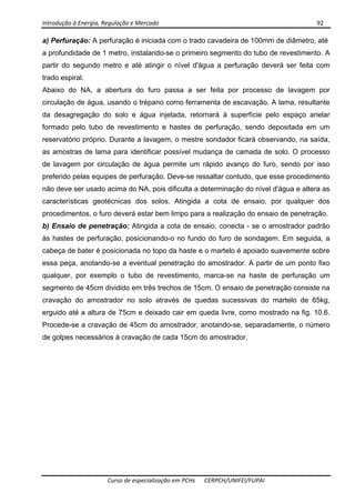 Introdução à Energia, Regulação e Mercado      92 
 
 
Curso de especialização em PCHs  CERPCH/UNIFEI/FUPAI 
a) Perfuração: A perfuração é iniciada com o trado cavadeira de 100mm de diâmetro, até
a profundidade de 1 metro, instalando-se o primeiro segmento do tubo de revestimento. A
partir do segundo metro e até atingir o nível d'água a perfuração deverá ser feita com
trado espiral.
Abaixo do NA, a abertura do furo passa a ser feita por processo de lavagem por
circulação de água, usando o trépano como ferramenta de escavação. A lama, resultante
da desagregação do solo e água injetada, retornará à superfície pelo espaço anelar
formado pelo tubo de revestimento e hastes de perfuração, sendo depositada em um
reservatório próprio. Durante a lavagem, o mestre sondador ficará observando, na saída,
as amostras de lama para identificar possível mudança de camada de solo. O processo
de lavagem por circulação de água permite um rápido avanço do furo, sendo por isso
preferido pelas equipes de perfuração. Deve-se ressaltar contudo, que esse procedimento
não deve ser usado acima do NA, pois dificulta a determinação do nível d'água e altera as
características geotécnicas dos solos. Atingida a cota de ensaio, por qualquer dos
procedimentos, o furo deverá estar bem limpo para a realização do ensaio de penetração.
b) Ensaio de penetração: Atingida a cota de ensaio, conecta - se o amostrador padrão
às hastes de perfuração, posicionando-o no fundo do furo de sondagem. Em seguida, a
cabeça de bater é posicionada no topo da haste e o martelo é apoiado suavemente sobre
essa peça, anotando-se a eventual penetração do amostrador. A partir de um ponto fixo
qualquer, por exemplo o tubo de revestimento, marca-se na haste de perfuração um
segmento de 45cm dividido em três trechos de 15cm. O ensaio de penetração consiste na
cravação do amostrador no solo através de quedas sucessivas do martelo de 65kg,
erguido até a altura de 75cm e deixado cair em queda livre, como mostrado na fig. 10.6.
Procede-se a cravação de 45cm do amostrador, anotando-se, separadamente, o número
de golpes necessários à cravação de cada 15cm do amostrador.
 