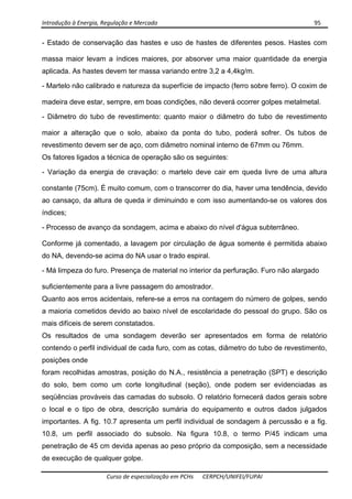 Introdução à Energia, Regulação e Mercado      95 
 
 
Curso de especialização em PCHs  CERPCH/UNIFEI/FUPAI 
- Estado de conservação das hastes e uso de hastes de diferentes pesos. Hastes com
massa maior levam a índices maiores, por absorver uma maior quantidade da energia
aplicada. As hastes devem ter massa variando entre 3,2 a 4,4kg/m.
- Martelo não calibrado e natureza da superfície de impacto (ferro sobre ferro). O coxim de
madeira deve estar, sempre, em boas condições, não deverá ocorrer golpes metalmetal.
- Diâmetro do tubo de revestimento: quanto maior o diâmetro do tubo de revestimento
maior a alteração que o solo, abaixo da ponta do tubo, poderá sofrer. Os tubos de
revestimento devem ser de aço, com diâmetro nominal interno de 67mm ou 76mm.
Os fatores ligados a técnica de operação são os seguintes:
- Variação da energia de cravação: o martelo deve cair em queda livre de uma altura
constante (75cm). É muito comum, com o transcorrer do dia, haver uma tendência, devido
ao cansaço, da altura de queda ir diminuindo e com isso aumentando-se os valores dos
índices;
- Processo de avanço da sondagem, acima e abaixo do nível d'água subterrâneo.
Conforme já comentado, a lavagem por circulação de água somente é permitida abaixo
do NA, devendo-se acima do NA usar o trado espiral.
- Má limpeza do furo. Presença de material no interior da perfuração. Furo não alargado
suficientemente para a livre passagem do amostrador.
Quanto aos erros acidentais, refere-se a erros na contagem do número de golpes, sendo
a maioria cometidos devido ao baixo nível de escolaridade do pessoal do grupo. São os
mais difíceis de serem constatados.
Os resultados de uma sondagem deverão ser apresentados em forma de relatório
contendo o perfil individual de cada furo, com as cotas, diâmetro do tubo de revestimento,
posições onde
foram recolhidas amostras, posição do N.A., resistência a penetração (SPT) e descrição
do solo, bem como um corte longitudinal (seção), onde podem ser evidenciadas as
seqüências prováveis das camadas do subsolo. O relatório fornecerá dados gerais sobre
o local e o tipo de obra, descrição sumária do equipamento e outros dados julgados
importantes. A fig. 10.7 apresenta um perfil individual de sondagem à percussão e a fig.
10.8, um perfil associado do subsolo. Na figura 10.8, o termo P/45 indicam uma
penetração de 45 cm devida apenas ao peso próprio da composição, sem a necessidade
de execução de qualquer golpe.
 