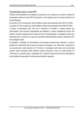 Introdução à Energia, Regulação e Mercado      96 
 
 
Curso de especialização em PCHs  CERPCH/UNIFEI/FUPAI 
Considerações sobre o ensaio SPT
Critérios de paralisação da sondagem a) quando em 3m sucessivos, se obtiver índices de
penetração maiores do que 45/15 (quarenta e cinco golpes para os quinze primeiros cm
de penetração);
b) quando, em 4m sucessivos, forem obtidos índices de penetração entre 45/15 e 45/30;
c) quando, em 5m sucessivos, forem obtidos índices de penetração entre 45/30 e 45/45.
d) Caso a penetração seja nula em 5 impactos do martelo, o ensaio deverá ser
interrompido, não havendo necessidade de obedecer o critério estabelecido acima. No
entanto, se esta situação ocorrer antes de 8,0m de profundidade, a sondagem deverá ser
deslocada até o mínimo de 4 vezes em posições diametralmente opostas, distantes 2,0m
da sondagem inicial.
e) Atingida a condição de impenetrável à percussão anteriormente descrita, a mesma
poderá ser confirmada pelo ensaio de avanço por lavagem, por 30minutos, anotando-se
os avanços para cada período de 10 minutos. A sondagem será dada como encerrada
quando nessa operação forem obtidos avanços inferiores a 5cm em cada período de
10minutos, ou quando após a realização de 4 ensaios consecutivos não for alcançada a
profundidade de execução do ensaio penetrométrico seguinte.
 
