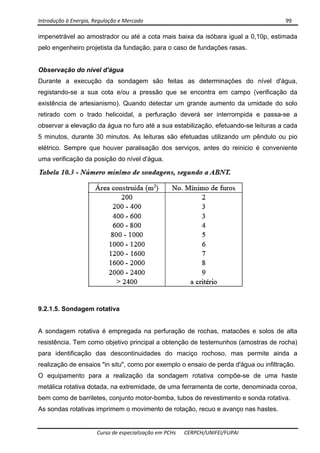 Introdução à Energia, Regulação e Mercado      99 
 
 
Curso de especialização em PCHs  CERPCH/UNIFEI/FUPAI 
impenetrável ao amostrador ou até a cota mais baixa da isóbara igual a 0,10p, estimada
pelo engenheiro projetista da fundação, para o caso de fundações rasas.
Observação do nível d'água
Durante a execução da sondagem são feitas as determinações do nível d'água,
registando-se a sua cota e/ou a pressão que se encontra em campo (verificação da
existência de artesianismo). Quando detectar um grande aumento da umidade do solo
retirado com o trado helicoidal, a perfuração deverá ser interrompida e passa-se a
observar a elevação da água no furo até a sua estabilização, efetuando-se leituras a cada
5 minutos, durante 30 minutos. As leituras são efetuadas utilizando um pêndulo ou pio
elétrico. Sempre que houver paralisação dos serviços, antes do reinicio é conveniente
uma verificação da posição do nível d'água.
9.2.1.5. Sondagem rotativa
A sondagem rotativa é empregada na perfuração de rochas, matacões e solos de alta
resistência. Tem como objetivo principal a obtenção de testemunhos (amostras de rocha)
para identificação das descontinuidades do maciço rochoso, mas permite ainda a
realização de ensaios "in situ", como por exemplo o ensaio de perda d'água ou infiltração.
O equipamento para a realização da sondagem rotativa compõe-se de uma haste
metálica rotativa dotada, na extremidade, de uma ferramenta de corte, denominada coroa,
bem como de barriletes, conjunto motor-bomba, tubos de revestimento e sonda rotativa.
As sondas rotativas imprimem o movimento de rotação, recuo e avanço nas hastes.
 