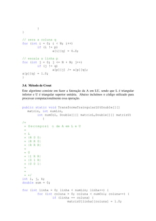 }
}
// zera a coluna q
for (int i = 0; i < N; i++)
if (i != p)
a[i][q] = 0.0;
// escala a linha p
for (int j = 0; j <= N + N; j++)
if (j != q)
a[p][j] /= a[p][q];
a[p][q] = 1.0;
}
3.4. M´etodo de Crout
Este algoritmo consiste em fazer a fatorac¸˜ao da A em LU, sendo que L ´e triangular
inferior e U ´e triangular superior unit´aria. Abaixo inclu´ımos o c´odigo utilizado para
processar computacionalmente essa operac¸˜ao.
public static void TransformaTraingularLU(Double[][]
matriz, int numLin,
int numCol, Double[][] matrizL,Double[][] matrizU)
{
/*
* Decomposi o de A em L e U
*
* L
* |R 0 0|
* |R R 0|
* |R R R|
*
* U
* |1 R R|
* |0 1 R|
* |0 0 1|
*
*
* */
int i, j, k;
double sum = 0;
for (int linha = 0; linha < numLin; linha++) {
for (int coluna = 0; coluna < numCol; coluna++) {
if (linha == coluna) {
matrizU[linha][coluna] = 1.0;
 