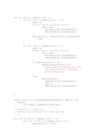 for (j = 0; j < numLin; j++) {//n
for (i = j; i < numCol; i++) {//n*n
sum = 0;
for (k = 0; k < j; k++) {//n*n*n
sum = sum +
matrizL[i][k].floatValue() *
matrizU[k][j].floatValue();
}
matrizL[i][j] = matriz[i][j].floatValue()
- sum;
}
for (i = j; i < numCol; i++) {//n*n
sum = 0;
for(k = 0; k < j; k++) {//n*n*n
sum = sum +
matrizL[j][k].floatValue() *
matrizU[k][i].floatValue();
}
if (matrizL[j][j] == 0) {
System.out.printf("t Foi
encontrada uma divizao por zero
que impossibilita a execucao
desse metodo.");
}
else{
matrizU[j][i] =
(matriz[j][i].floatValue() -
sum) /
matrizL[j][j].floatValue();
}
}
}
}
public static void DecompoeLemDL(Double[][] matriz, int
numLin,
int numCol, Double[][] matrizx) {
/*
* L*matrizy = b (matrizx)
* Calcula L[m,n]/D[x,y] = L’ sendo que x=y
* */
for (int k = 0; k < numLin; k++) { //n
for (int i = 0; i < numCol; i++) {//n*n
matrizx[i][k] = 0.0;
 