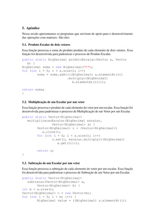 5. Apˆendice
Nessa sess˜ao apresentamos os programas que serviram de apoio para o desenvolvimento
das operac¸˜oes com matrizes. S˜ao eles:
5.1. Produto Escalar de dois vetores
Essa func¸˜ao processa a soma do produto produto de cada elemento de dois vetores. Essa
func¸˜ao foi desenvolvida para padronizar o processo de Produto Escalar.
public static BigDecimal produtoEscalar(Vector a, Vector
b) {
BigDecimal soma = new BigDecimal("0");
for (int i = 0; i < a.size(); i++)
soma = soma.add((((BigDecimal) a.elementAt(i))
.multiply((BigDecimal)
b.elementAt(i))));
return soma;
}
5.2. Multiplicac¸˜ao de um Escalar por um vetor
Essa func¸˜ao processa o produto de cada elemento do vetor por um escalar. Essa func¸˜ao foi
desenvolvida para padronizar o processo de Multiplicac¸˜ao de um Vetor por um Escalar.
public static Vector<BigDecimal>
multiplicacaoEscalar(BigDecimal escalar,
Vector<BigDecimal> a) {
Vector<BigDecimal> c = (Vector<BigDecimal>)
a.clone();
for (int i = 0; i < a.size(); i++)
c.set(i, escalar.multiply(((BigDecimal)
a.get(i))));
return c;
}
5.3. Subtrac¸˜ao de um Escalar por um vetor
Essa func¸˜ao processa a subtrac¸˜ao de cada elemento do vetor por um escalar. Essa func¸˜ao
foi desenvolvida para padronizar o processo de Subtrac¸˜ao de um Vetor por um Escalar.
public static Vector<BigDecimal>
subtracao(Vector<BigDecimal> a,
Vector<BigDecimal> b) {
int m = a.size();
Vector<BigDecimal> c = new Vector(m);
for (int i = 0; i < m; i++) {
BigDecimal value = ((BigDecimal) a.elementAt(i))
 
