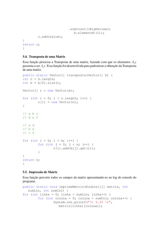 .subtract((BigDecimal)
b.elementAt(i));
c.add(value);
}
return c;
}
5.4. Transposta de uma Matriz
Essa func¸˜ao processa a Transposta de uma matriz, fazendo com que os elementos Aij
passema a ser Aji. Essa func¸˜ao foi desenvolvida para padronizar a obtenc¸˜ao da Transposta
de uma matriz.
public static Vector[] transposta(Vector[] b) {
int n = b.length;
int m = b[0].size();
Vector[] r = new Vector[m];
for (int i = 0; i < r.length; i++) {
r[i] = new Vector(n);
}
// a b c
// d e f
// a d
// b e
// c f
for (int i = 0; i < m; i++) {
for (int j = 0; j < n; j++) {
r[i].add(b[j].get(i));
}
}
return r;
}
5.5. Impress˜ao de Matriz
Essa func¸˜ao percorre todos os campos da matriz apresentando-os no log do console do
programa.
public static void imprimeMatriz(Double[][] matriz, int
numLin, int numCol) {
for (int linha = 0; linha < numLin; linha++) {
for (int coluna = 0; coluna < numCol; coluna++) {
System.out.printf("t %.2f t",
matriz[linha][coluna]);
 