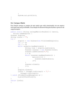 }
System.out.println();
}
}
5.6. Carrega a Matriz
Essa func¸˜ao carrega os campos de uma matriz que est˜ao armazenados em um arquivo
texto para uma array de Double. Essa func¸˜ao foi desenvolvida para facilitar o processo de
carga da matriz.
public static String carregaMatriz(Double[][] matriz,
String nomeArquivo) {
Scanner arquivo;
String linCol = "";
try {
arquivo = new Scanner(new File(nomeArquivo));
int j = 0;
int i = 0;
while (arquivo.hasNextLine()) {
String line = arquivo.nextLine();
Scanner scanner = new Scanner(line);
scanner.useDelimiter(",");
j = 0;
while (scanner.hasNextDouble()) {
matriz[i][j] =
scanner.nextDouble();
j++;
}
scanner.close();
i++;
}
arquivo.close();
linCol = Integer.toString(i) + "," +
Integer.toString(j);
} catch (FileNotFoundException e) {
e.printStackTrace();
}
return linCol;
}
 