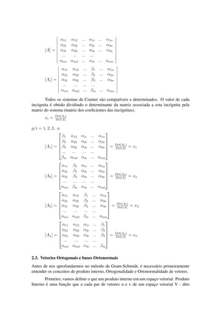 [A] =
α11 α12 ... α1i ... α1n
α21 α22 ... α2i ... α2n
α31 α32 ... α3i ... α3n
... ... ... ...
αm1 αm2 ... α4i ... αmn
[Ai] =
α11 α12 ... β1 ... α1n
α21 α22 ... β2 ... α2n
α31 α32 ... β3 ... α3n
... ... ... ...
αm1 αm2 ... βm ... αmn
Todos os sistemas de Cramer s˜ao compat´ıveis e determinados. O valor de cada
inc´ognita ´e obtido dividindo o determinante da matriz associada a esta inc´ognita pela
matriz do sistema (matriz dos coeﬁcientes das inc´ognitas).
xi = Det(Ai)
Det(A)
p/i = 1, 2, 3...n
[A1] =






β1 α12 α1i ... α1n
β2 α22 α2i ... α2n
β3 α32 α3i ... α3n
... ... ... ...
βm αm2 α4i ... αmn






= Det(A1)
Det(A)
= x1
[A2] =






α11 β2 α1i ... α1n
α21 β2 α2i ... α2n
α31 β3 α3i ... α3n
... ... ... ...
αm1 βm α4i ... αmn






= Det(A2)
Det(A)
= x2
[A3] =






α11 α12 β1 ... α1n
α21 α22 β2 ... α2n
α31 α32 β3 ... α3n
... ... ... ...
αm1 αm2 βm ... αmn






= Det(A3)
Det(A)
= x3
[An] =






α11 α12 α1i ... β1
α21 α22 α2i ... β2
α31 α32 α3i ... β3
... ... ... ...
αm1 αm2 α4i ... βm






= Det(An)
Det(A)
= xn
2.3. Vetories Ortogonais e bases Ortonormais
Antes de nos aprofundarmos no m´etodo de Gram-Schmidt, ´e necess´ario primeiramente
entender os conceitos de produto interno, Ortogonalidade e Ortonormalidade de vetores.
Primeiro, vamos deﬁnir o que um produto interno em um espac¸o vetorial. Produto
Interno ´e uma func¸˜ao que a cada par de vetores u e v de um espac¸o vetorial V - dito
 