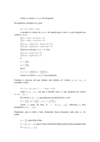 Assim, os vetores w1 e w2 s˜ao ortogonais.
Na sequˆencia, considere-se o vetor
w3 = v3 − a2w2 − a1w1
e encontre os valores de a2 e a1 de maneira que o vetor w3 seja ortogonal aos
vetores w1 e w2:
(v3 − a2w2 − a1w1).w1 = 0
(v3 − a2w2 − a1w1).w2 = 0
(v3.w1 − a2(w2.w1) − a1(w1.w1) = 0
(v3.w2 − a2(w2.w2) − a1(w1.w2) = 0
Tendo em vista que w1.w2 = 0, vem:
(v3.w1 − a1(w1.w1) = 0
(v3.w2 − a2(w2.w2) = 0
e,
a1 = v3.w1
w1.w1
;
a2 = v3.w2
w2.w2
isto ´e,
w3 = v3 − ( v3.w2
w2.w2
)w2 − ( v3.w1
w1.w1
)w1.
Assim, os vetores w1, w2 e w3 s˜ao ortogonais.
Continue o processo at´e que tenham sido obtidos n-1 vetores w1, w2, ...wn−1 e
considere o vetor:
wn = vn − an−1wn−1 − ... − a2w2 − a1w1
sendo a1, a2, ... an−1 tais que o referido vetor wn seja ortogonal aos vetores
w1, w2, ... wn−1.
Os vetores a1, a2, ... an que aparecem na express˜ao de wn s˜ao:
a1 = vn.w1
w1.w1
, a2 = vn.w2
w2.w2
, ..., an−1 = vn.wn−1
wn−1.wn−1
Assim, a partir da base B = {v1, v2, ... , vn}, obtivemos a base
ortogonal{w1, w2, ... , wn}.
Finalmente, para se obter a base ortonormal, basta normalizar cada vetor wi, fa-
zendo
ui = wi
|wi|
, para obter a base
C = {u1, u2 ... , un} que ´e a base ortonormal obtida a partir da base qualquer dada
B = {v1, v2, ... , vn}.
 