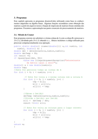 3. Programas
Este cap´ıtulo apresenta os programas desenvolvidos utilizando como base os conheci-
mentos adquiridos na ´algebra linear. Algumas func¸˜oes secund´arias como obtenc¸˜ao das
matrizes a partir de arquivos textos e func¸˜ao de impress˜ao de matrizes foram omitidas dos
programas. Focarmos a apresentac¸˜ao nas partes essenciais de processamento de matrizes.
3.1. M´etodo de Cramer
Este programa consiste em substituir a i-´esima coluna de A com a coluna B e processar o
Det(Ai) dividindo pelo Det(A) obtendo o xi. Abaixo inclu´ımos o c´odigo utilizado para
processar computacionalmente essa operac¸˜ao.
public static double[] cramer(double[][] a,int numLin, int
numCol, double[] b) {
double det = determinante(a,numLin,numCol);
double detTemp = 0D;
int result =0;
if (quaseIgual(det, 0D))
throw new IllegalArgumentException("Determinante
da matriz igual a zero!");
double[] x = new double[numLin];
double tmp;
//Este for percorre todas as linhas de A
for (int i = 0; i < numLin; i++) {
// Este for troca a i-esima coluna com a coluna b
for (int j = 0; j < numCol; j++) {
tmp = b[j];
b[j] = a[j][i];
a[j][i] = tmp;
}
//Obtem o Det(Ai)
detTemp =determinante(a,numLin,numCol);
//Divide o Det(Ai) por Det(A)
x[i] = detTemp / det;
result =(int) x[i];
// Este for volta as colunas para o lugar correto
for (int j = 0; j < numCol; j++) {
tmp = b[j];
b[j] = a[j][i];
a[j][i] = tmp;
}
}
return x;
}
 