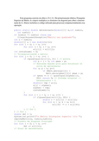 Este programa consiste em obter o Det(A). Ele primeiramente obt´em a Triangular
Superior da Matriz A e depois multiplica os elementos da diagonal para obter o determi-
nante de A. Abaixo inclu´ımos o c´odigo utilizado para processar computacionalmente essa
operac¸˜ao.
public static double determinante(double[][] m,int numLin,
int numCol) {
if (numLin != numCol) throw new
IllegalArgumentException("Matriz nao quadrada!");
int n = numLin;
double[][] a = new double[n][n];
for (int i = 0; i < n; i++)
for (int j = 0; j < n; j++)
a[i][j] = m[i][j];
int contaScambi = 0;
// Triangularizando a matriz
for (int j = 0; j < n; j++) {
if (quaseIgual(a[j][j], 0)) { // pivota
int p = j + 1; int pmax = p;
// Buscando maximo pivo para minimizar os
erros de aproximacao
for (; p < n; p++)
if (Math.abs(a[p][j]) >
Math.abs(a[pmax][j])) pmax = p;
if (pmax == n || quaseIgual(a[pmax][j],
0D)) return 0; // Sistema singular ->
Determinante = 0
double[] tmp = a[j];
a[j] = a[pmax];
a[pmax] = tmp;
contaScambi++;
}
for (int i = j + 1; i < n; i++) {
if (!quaseIgual(a[i][j], 0D)) {
double c = a[i][j] / a[j][j];
for (int k = j; k < n; k++)
a[i][k] -= c * a[j][k];
}
} // for i
} // for j
double det = 1;
System.out.printf("n Matriz Triangular Superior nn ");
imprimeMatriz(a, numLin,numCol);
// Produto da diagonal Principal
for (int i = 0; i < n; i++)
det *= a[i][i];
// Sinal do determinante
 