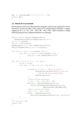 det *= (contaScambi % 2 == 0 ? 1 : -1);
return det;
}
3.2. M´etodo de Gram Schmidt
Este programa consiste em obter uma base ortogonal a partir de um conjunto de vetores.
O processo consiste em obter o Wn a partir de Vn ortogonalizado utilizando a seguinte
equac¸˜ao p/i de 1 a n: Vn - ((Vn . Wi) / (Wi . Wi)) x Wi). Abaixo inclu´ımos o c´odigo
utilizado para processar computacionalmente essa operac¸˜ao.
public static Vector<BigDecimal>[]
GramSchmidt(Vector<BigDecimal>[] v) {
int n = v.length;
int m = v[0].size();
BigDecimal[][] a =new BigDecimal[m][n];
Vector<BigDecimal>[] v1 = v.clone();
for (int i = 0; i < a.length; i++) {
for (int j = 0; j < a[0].length; j++) {
a[i][j] = new BigDecimal("0");
}
}
for (int j = 1; j <= n - 1; j++) {
v1[j] = v[j];
for (int i = 0; i <= (j - 1); i++) {
if (v1[i] == null || v[j] == null) {
System.out.println("Erro: fora do
limite de Gram-Schmidt");
System.exit(1);
}
//Esta funcao processa
// Aij = (Vn . Wi)/(Wi . Wi)
a[i][j] = (produtoEscalar(v1[i],
v[j])).divide(produtoEscalar(v1[i]),
MathContext.DECIMAL128);
//Esta funcao processa
//Wn = Vn - (Aij x Wi)
v1[j] = subtracao(v1[j],
(multiplicacaoEscalar(a[i][j], v1[i])));
}
}
//O retorno e Wn
return v1;
}
 
