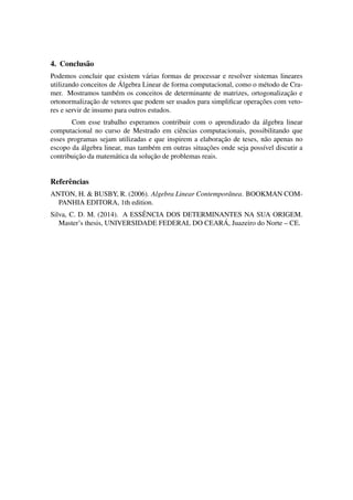 4. Conclus˜ao
Podemos concluir que existem v´arias formas de processar e resolver sistemas lineares
utilizando conceitos de ´Algebra Linear de forma computacional, como o m´etodo de Cra-
mer. Mostramos tamb´em os conceitos de determinante de matrizes, ortogonalizac¸˜ao e
ortonormalizac¸˜ao de vetores que podem ser usados para simpliﬁcar operac¸˜oes com veto-
res e servir de insumo para outros estudos.
Com esse trabalho esperamos contribuir com o aprendizado da ´algebra linear
computacional no curso de Mestrado em ciˆencias computacionais, possibilitando que
esses programas sejam utilizadas e que inspirem a elaborac¸˜ao de teses, n˜ao apenas no
escopo da ´algebra linear, mas tamb´em em outras situac¸˜oes onde seja poss´ıvel discutir a
contribuic¸˜ao da matem´atica da soluc¸˜ao de problemas reais.
Referˆencias
ANTON, H. & BUSBY, R. (2006). Algebra Linear Contemporˆanea. BOOKMAN COM-
PANHIA EDITORA, 1th edition.
Silva, C. D. M. (2014). A ESSˆENCIA DOS DETERMINANTES NA SUA ORIGEM.
Master’s thesis, UNIVERSIDADE FEDERAL DO CEAR ´A, Juazeiro do Norte – CE.
 