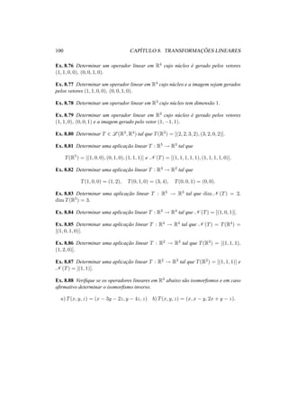 100 CAP´ITULO 8. TRANSFORMAC¸ ˜OES LINEARES 
Ex. 8.76 Determinar um operador linear em R4 cujo n´ucleo ´e gerado pelos vetores 
(1, 1, 0, 0), (0, 0, 1, 0). 
Ex. 8.77 Determinar um operador linear em R4 cujo n´ucleo e a imagem sejam gerados 
pelos vetores (1, 1, 0, 0), (0, 0, 1, 0). 
Ex. 8.78 Determinar um operador linear em R3 cujo n´ucleo tem dimens˜ao 1. 
Ex. 8.79 Determinar um operador linear em R3 cujo n´ucleo ´e gerado pelos vetores 
(1, 1, 0), (0, 0, 1) e a imagem gerado pelo vetor (1,−1, 1). 
Ex. 8.80 Determinar T 2 L(R3,R4) tal que T(R3) = [(2, 2, 3, 2), (3, 2, 0, 2)]. 
Ex. 8.81 Determinar uma aplicac¸ ˜ao linear T : R5 ! R3 tal que 
T(R5) = [(1, 0, 0), (0, 1, 0), (1, 1, 1)] e N (T) = [(1, 1, 1, 1, 1), (1, 1, 1, 1, 0)]. 
Ex. 8.82 Determinar uma aplicac¸ ˜ao linear T : R3 ! R2 tal que 
T(1, 0, 0) = (1, 2), T(0, 1, 0) = (3, 4), T(0, 0, 1) = (0, 0). 
Ex. 8.83 Determinar uma aplicac¸ ˜ao linear T : R5 ! R3 tal que dimN (T) = 2, 
dimT(R5) = 3. 
Ex. 8.84 Determinar uma aplicac¸ ˜ao linear T : R3 ! R4 tal que N (T) = [(1, 0, 1)]. 
Ex. 8.85 Determinar uma aplicac¸ ˜ao linear T : R4 ! R4 tal que N (T) = T(R4) = 
[(1, 0, 1, 0)]. 
Ex. 8.86 Determinar uma aplicac¸ ˜ao linear T : R2 ! R3 tal que T(R2) = [(1, 1, 1), 
(1, 2, 0)]. 
Ex. 8.87 Determinar uma aplicac¸ ˜ao linear T : R2 ! R3 tal que T(R2) = [(1, 1, 1)] e 
N (T) = [(1, 1)]. 
Ex. 8.88 Verifique se os operadores lineares em R3 abaixo s˜ao isomorfismos e em caso 
afirmativo determinar o isomorfismo inverso. 
a) T(x, y, z) = (x − 3y − 2z, y − 4z, z) b) T(x, y, z) = (x, x − y, 2x + y − z). 
 