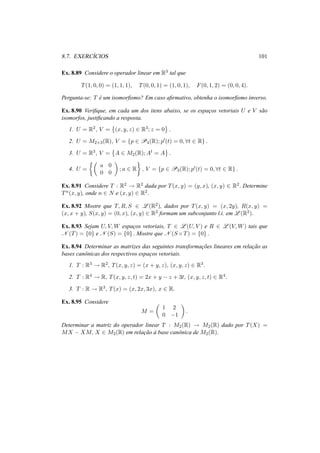 8.7. EXERC´ICIOS 101 
Ex. 8.89 Considere o operador linear em R3 tal que 
T(1, 0, 0) = (1, 1, 1), T(0, 0, 1) = (1, 0, 1), F(0, 1, 2) = (0, 0, 4). 
Pergunta-se: T ´e um isomorfismo? Em caso afirmativo, obtenha o isomorfismo inverso. 
Ex. 8.90 Verifique, em cada um dos itens abaixo, se os espac¸os vetoriais U e V s˜ao 
isomorfos, justificando a resposta. 
1. U = R2, V = 
© 
(x, y, z) 2 R3; z = 0 
ª 
. 
2. U = M2×3(R), V = {p 2 P4(R); p0(t) = 0, 8t 2 R} . 
3. U = R3, V = 
© 
A 2 M2(R);At = A 
ª 
. 
4. U = 
½µ 
a 0 
0 0 
¶ 
; a 2 R 
¾ 
, V = {p 2 P3(R); p0(t) = 0, 8t 2 R} . 
Ex. 8.91 Considere T : R2 ! R2 dada por T(x, y) = (y, x), (x, y) 2 R2. Determine 
Tn(x, y), onde n 2 N e (x, y) 2 R2. 
Ex. 8.92 Mostre que T,R, S 2 L(R2), dados por T(x, y) = (x, 2y), R(x, y) = 
(x, x + y), S(x, y) = (0, x), (x, y) 2 R2 formam um subconjunto l.i. em L(R2). 
Ex. 8.93 Sejam U, V,W espac¸os vetoriais, T 2 L(U, V ) e R 2 L(V,W) tais que 
N (T) = {0} e N (S) = {0} . Mostre que N (S ± T) = {0} . 
Ex. 8.94 Determinar as matrizes das seguintes transformac¸ ˜oes lineares em relac¸ ˜ao as 
bases canˆonicas dos respectivos espac¸os vetoriais. 
1. T : R3 ! R2, T(x, y, z) = (x + y, z), (x, y, z) 2 R3. 
2. T : R4 ! R, T(x, y, z, t) = 2x + y − z + 3t, (x, y, z, t) 2 R4. 
3. T : R ! R3, T(x) = (x, 2x, 3x), x 2 R. 
Ex. 8.95 Considere 
M = 
µ 
1 2 
0 −1 
¶ 
. 
Determinar a matriz do operador linear T : M2(R) ! M2(R) dado por T(X) = 
MX − XM, X 2 M2(R) em relac¸ ˜ao `a base canˆonica de M2(R). 
 