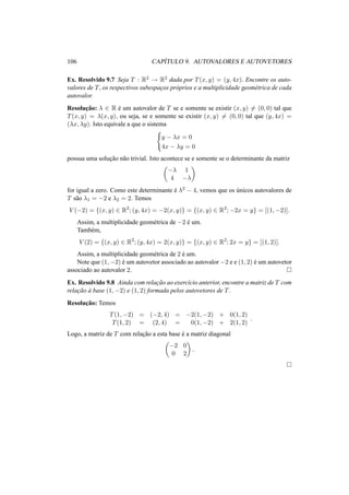 106 CAP´ITULO 9. AUTOVALORES E AUTOVETORES 
Ex. Resolvido 9.7 Seja T : R2 ! R2 dada por T(x, y) = (y, 4x). Encontre os auto-valores 
de T, os respectivos subespac¸os pr´oprios e a multiplicidade geom´etrica de cada 
autovalor. 
Resoluc¸ ˜ao: ¸ 2 R ´e um autovalor de T se e somente se existir (x, y)6= (0, 0) tal que 
T(x, y) = ¸(x, y), ou seja, se e somente se existir (x, y)6= (0, 0) tal que (y, 4x) = 
(¸x, ¸y). Isto equivale a que o sistema 
( 
y − ¸x = 0 
4x − ¸y = 0 
possua uma soluc¸ ˜ao n˜ao trivial. Isto acontece se e somente se o determinante da matriz 
µ 
−¸ 1 
4 −¸ 
¶ 
for igual a zero. Como este determinante ´e ¸2 − 4, vemos que os ´unicos autovalores de 
T s˜ao ¸1 = −2 e ¸2 = 2. Temos 
V (−2) = {(x, y) 2 R2; (y, 4x) = −2(x, y)} = {(x, y) 2 R2;−2x = y} = [(1,−2)]. 
Assim, a multiplicidade geom´etrica de −2 ´e um. 
Tamb´em, 
V (2) = {(x, y) 2 R2; (y, 4x) = 2(x, y)} = {(x, y) 2 R2; 2x = y} = [(1, 2)]. 
Assim, a multiplicidade geom´etrica de 2 ´e um. 
Note que (1,−2) ´e um autovetor associado ao autovalor −2 e e (1, 2) ´e um autovetor 
associado ao autovalor 2. ¤ 
Ex. Resolvido 9.8 Ainda com relac¸ ˜ao ao exerc´ıcio anterior, encontre a matriz de T com 
relac¸ ˜ao `a base (1,−2) e (1, 2) formada pelos autovetores de T. 
Resoluc¸ ˜ao: Temos 
T(1,−2) = (−2, 4) = −2(1,−2) + 0(1, 2) 
T(1, 2) = (2, 4) = 0(1,−2) + 2(1, 2) 
. 
Logo, a matriz de T com relac¸ ˜ao a esta base ´e a matriz diagonal 
µ 
−2 0 
¶ 
. 
0 2 
¤ 
 