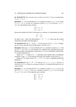 9.1. DEFINIC¸ ˜AO, EXEMPLOS E GENERALIDADES 107 
Ex. Resolvido 9.9 Fac¸a o mesmo o que se pede no exerc´ıcio 9.7 para a transformac¸ ˜ao 
T(x, y) = (−y, x). 
Resoluc¸ ˜ao: ¸ 2 R ´e um autovalor de T se e somente se existir (x, y)6= (0, 0) tal que 
T(x, y) = ¸(x, y), ou seja, se e somente se existir (x, y)6= (0, 0) tal que (−y, x) = 
(¸x, ¸y). Isto equivale a que o sistema 
( 
¸x + y = 0 
x − ¸y = 0 
possua uma soluc¸ ˜ao n˜ao trivial. Isto acontece se e somente se o determinante da matriz 
µ 
¸ 1 
1 −¸ 
¶ 
for igual a zero. Como este determinante ´e −¸2 − 1 < 0, vemos que n˜ao existem 
autovalores associados `a transformac¸ ˜ao T. ¤ 
Ex. Resolvido 9.10 Seja T : Pn(R) ! Pn(R) dada por T(p(x)) = p0(x). Verifique 
que 0 ´e o ´unico autovalor desta transformac¸ ˜ao. Encontre V (0). 
Resoluc¸ ˜ao: Note que ¸ 2 R ´e um autovalor de T se e somente se existir p(x)6= 0 tal 
que p0(x) = ¸p(x). Se ¸6= 0 esta equac¸ ˜ao s´o ´e verdadeira para o polinˆomio nulo, posto 
que para qualquer outro polinˆomio os graus de p0(x) e ¸p(x) s˜ao distintos. Desta forma, 
¸6= 0 n˜ao ´e autovalor de T. 
Agora, se ¸ = 0, ent˜ao p0(x) = 0 apresenta como soluc¸ ˜ao todos os polinˆomios 
constantes. Logo, ¸ = 0 ´e um autovalor associado, por exemplo, ao autovetor p(x) = 1. 
Quanto a V (0), basta ver que V (0) = N (T) = [1], isto ´e, o subespac¸o gerado pelo 
polinˆomio 1. ¤ 
Ex. Resolvido 9.11 Seja T : R3 ! R3 dada por T(x, y, z) = (x, y, x). Encontre os 
autovalores de T e os respectivos subespac¸os pr´oprios e a multiplicidade geom´etrica de 
cada autovalor. 
Resoluc¸ ˜ao: ¸ 2 R ´e um autovalor de T se e somente se existir (x, y, z)6= (0, 0, 0) tal 
que T(x, y, z) = ¸(x, y, z), isto ´e, se e somente se existir (x, y, z)6= (0, 0, 0) tal que 
(x, y, x) = (¸x, ¸y, ¸z). Isto equivale a que o sistema 
8>< 
>: 
(1 − ¸)x = 0 
(1 − ¸)y = 0 
¸z − x = 0 
 