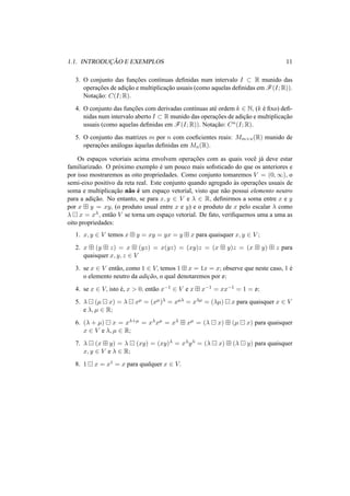1.1. INTRODUC¸ ˜AO E EXEMPLOS 11 
3. O conjunto das func¸ ˜oes cont´ınuas definidas num intervalo I ½ R munido das 
operac¸ ˜oes de adic¸ ˜ao e multiplicac¸ ˜ao usuais (como aquelas definidas emF(I;R)). 
Notac¸ ˜ao: C(I;R). 
4. O conjunto das func¸ ˜oes com derivadas cont´ınuas at´e ordem k 2 N, (k ´e fixo) defi-nidas 
num intervalo aberto I ½ R munido das operac¸ ˜oes de adic¸ ˜ao e multiplicac¸ ˜ao 
usuais (como aquelas definidas em F(I;R)). Notac¸ ˜ao: Cn(I;R). 
5. O conjunto das matrizes m por n com coeficientes reais: Mm×n(R) munido de 
operac¸ ˜oes an´alogas `aquelas definidas em Mn(R). 
Os espac¸os vetoriais acima envolvem operac¸ ˜oes com as quais vocˆe j´a deve estar 
familiarizado. O pr´oximo exemplo ´e um pouco mais sofisticado do que os anteriores e 
por isso mostraremos as oito propriedades. Como conjunto tomaremos V = (0,1), o 
semi-eixo positivo da reta real. Este conjunto quando agregado `as operac¸ ˜oes usuais de 
soma e multiplicac¸ ˜ao n˜ao ´e um espac¸o vetorial, visto que n˜ao possui elemento neutro 
para a adic¸ ˜ao. No entanto, se para x, y 2 V e ¸ 2 R, definirmos a soma entre x e y 
por x ¢ y = xy, (o produto usual entre x e y) e o produto de x pelo escalar ¸ como 
¸ ¡ x = x¸, ent˜ao V se torna um espac¸o vetorial. De fato, verifiquemos uma a uma as 
oito propriedades: 
1. x, y 2 V temos x ¢ y = xy = yx = y ¢ x para quaisquer x, y 2 V ; 
2. x ¢ (y ¢ z) = x ¢ (yz) = x(yz) = (xy)z = (x ¢ y)z = (x ¢ y) ¢ z para 
quaisquer x, y, z 2 V 
3. se x 2 V ent˜ao, como 1 2 V, temos 1 ¢ x = 1x = x; observe que neste caso, 1 ´e 
o elemento neutro da adic¸ ˜ao, o qual denotaremos por o; 
4. se x 2 V, isto ´e, x > 0, ent˜ao x−1 2 V e x ¢ x−1 = xx−1 = 1 = o; 
5. ¸ ¡ (μ ¡ x) = ¸ ¡ xμ = (xμ)¸ = xμ¸ = x¸μ = (¸μ) ¡ x para quaisquer x 2 V 
e ¸, μ 2 R; 
6. (¸ + μ) ¡ x = x¸+μ = x¸xμ = x¸ ¢ xμ = (¸ ¡ x) ¢ (μ ¡ x) para quaisquer 
x 2 V e ¸, μ 2 R; 
7. ¸ ¡ (x ¢ y) = ¸ ¡ (xy) = (xy)¸ = x¸y¸ = (¸ ¡ x) ¢ (¸ ¡ y) para quaisquer 
x, y 2 V e ¸ 2 R; 
8. 1 ¡ x = x1 = x para qualquer x 2 V. 
 