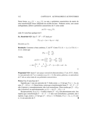 112 CAP´ITULO 9. AUTOVALORES E AUTOVETORES 
Desta forma, p[T]B(¸) = p[T]C (¸), ou seja, o polinˆomio caracter´ıstico da matriz de 
uma transformac¸ ˜ao linear independe da escolha da base. Podemos assim, sem causar 
ambig¨uidades, definir o polinˆomio caracter´ıstico de T como sendo 
pT (¸) = p[T]B(¸), 
onde B ´e uma base qualquer de U. 
Ex. Resolvido 9.23 Seja T : R2 ! R2 dada por 
T(x, y) = (ax + by, cx + dy). 
Encontre pT (¸). 
Resoluc¸ ˜ao: Usaremos a base canˆonica, C, de R2. Como T(1, 0) = (a, c) e T(0, 1) = 
(b, d), vemos que 
[T]C = 
µ 
a b 
c d 
¶ 
. 
Assim, 
pT (¸) = det 
µµ 
a b 
c d 
¶ 
− ¸ 
µ 
1 0 
0 1 
¶¶ 
= det 
µ 
a − ¸ b 
c d − ¸ 
¶ 
= ¸2 − (a + d)¸ + ad − bc. 
¤ 
Proposic¸ ˜ao 9.24 Sejam U um espac¸o vetorial de dimens˜ao finita e T em L(U). Ent˜ao, 
¸ ´e um autovalor de T se e somente se pT (¸) = 0. Em outras, palavras, os autovalores 
de T s˜ao as ra´ızes reais de seu polinˆomio caracter´ıstico. 
Prova: Fixe B uma base de U. 
Suponha que ¸ seja um autovalor de T. Ent˜ao existe u6= 0 tal que T(u) = ¸u, ou 
seja, (T −¸I)(u) = 0. Desta forma, vemos que a transformac¸ ˜ao linear T −¸I : U ! U 
n˜ao ´e injetora e, conseq¨uentemente, n˜ao ´e um isomorfismo. Disto resulta que [T −¸I]B 
n˜ao ´e invert´ıvel, ou equivalentemente, pT (¸) = det [T − ¸I]B = 0. 
Reciprocamente, se pT (¸) = 0 ent˜ao a matriz [T −¸I]B tem determinante nulo. Isto 
implica que a transformac¸ ˜ao T − ¸I : U ! U n˜ao ´e um isomorfismo e, portanto, n˜ao ´e 
injetora. Logo, existe u6= 0 tal que (T −¸I)(u) = 0. Portanto, T(u) = ¸u, u6= 0, isto 
´e, ¸ ´e um autovalor de T. 
 