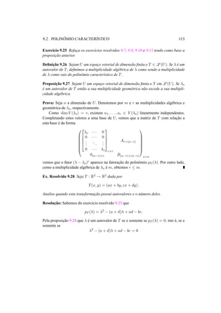 9.2. POLIN ˆOMIO CARACTER´ISTICO 113 
Exerc´ıcio 9.25 Refac¸a os exerc´ıcios resolvidos 9.7, 9.9, 9.10 e 9.11 tendo como base a 
proposic¸ ˜ao anterior. 
Definic¸ ˜ao 9.26 Sejam U um espac¸o vetorial de dimens˜ao finita e T 2 L(U). Se ¸ ´e um 
autovalor de T, definimos a multiplicidade alg´ebrica de ¸ como sendo a multiplicidade 
de ¸ como raiz do polinˆomio caracter´ıstico de T. 
Proposic¸ ˜ao 9.27 Sejam U um espac¸o vetorial de dimens˜ao finita e T em L(U). Se ¸o 
´e um autovalor de T ent˜ao a sua multiplicidade geom´etrica n˜ao excede a sua multipli-cidade 
alg´ebrica. 
Prova: Seja n a dimens˜ao de U. Denotemos por m e r as multiplicidades alg´ebrica e 
geom´etrica de ¸o, respectivamente. 
Como dimV (¸o) = r, existem u1, . . . , ur 2 V (¸o) linearmente independentes. 
Completando estes vetores a uma base de U, vemos que a matriz de T com relac¸ ˜ao a 
esta base ´e da forma 
0 
BBBBB@ 
2 
¸o · · · 0 
0 · · · 0 
6664 
... 
. . . 
... 
0 · · · ¸o 
3 
7775 
r×r 
Ar×(n−r) 
0(n−r)×r B(n−r)×(n−r) 
1 
CCCCCA 
n×n 
vemos que o fator (¸ − ¸o)r aparece na fatorac¸ ˜ao do polinˆomio pT (¸). Por outro lado, 
como a multiplicidade alg´ebrica de ¸o ´e m, obtemos r · m. 
Ex. Resolvido 9.28 Seja T : R2 ! R2 dada por 
T(x, y) = (ax + by, cx + dy). 
Analise quando esta transformac¸ ˜ao possui autovalores e o n´umero deles. 
Resoluc¸ ˜ao: Sabemos do exerc´ıcio resolvido 9.23 que 
pT (¸) = ¸2 − (a + d)¸ + ad − bc. 
Pela proposic¸ ˜ao 9.24 que ¸ ´e um autovalor de T se e somente se pT (¸) = 0, isto ´e, se e 
somente se 
¸2 − (a + d)¸ + ad − bc = 0 
 