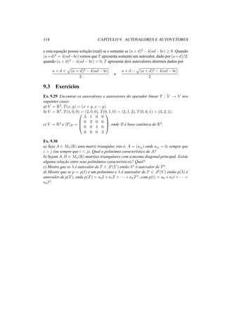 114 CAP´ITULO 9. AUTOVALORES E AUTOVETORES 
e esta equac¸ ˜ao possui soluc¸ ˜ao (real) se e somente se (a+d)2 −4(ad−bc) ¸ 0. Quando 
(a+d)2 = 4(ad−bc) vemos que T apresenta somente um autovalor, dado por (a+d)/2; 
quando (a + d)2 − 4(ad − bc) > 0, T apresenta dois autovalores distintos dados por 
a + d + 
p 
(a + d)2 − 4(ad − bc) 
2 
e 
a + d − 
p 
(a + d)2 − 4(ad − bc) 
2 
. 
9.3 Exerc´ıcios 
Ex. 9.29 Encontrar os autovalores e autovetores do operador linear T : V ! V nos 
seguintes casos: 
a) V = R2, T(x, y) = (x + y, x − y). 
b) V = R3, T(1, 0, 0) = (2, 0, 0), T(0, 1, 0) = (2, 1, 2), T(0, 0, 1) = (3, 2, 1). 
c) V = R4 e [T]B = 
0 
BB@ 
3 1 0 0 
0 3 0 0 
0 0 4 0 
0 0 0 3 
1 
CCA 
, onde B ´e base canˆonica de R4. 
Ex. 9.30 
a) Seja A 2 Mn(R) uma matriz triangular, isto ´e, A = (aij) onde aij = 0, sempre que 
i > j (ou sempre que i < j). Qual o polinˆomio caracter´ıstico de A? 
b) Sejam A,B 2 Mn(R) matrizes triangulares com a mesma diagonal principal. Existe 
alguma relac¸ ˜ao entre seus polinˆomios caracter´ısticos? Qual? 
c) Mostre que se ¸ ´e autovalor de T 2 L(V ) ent˜ao ¸n ´e autovalor de Tn. 
d) Mostre que se p = p(t) ´e um polinˆomio e ¸ ´e autovalor de T 2 L(V ) ent˜ao p(¸) ´e 
autovalor de p(T), onde p(T) = aoI +a1T +· · ·+anTn, com p(t) = a0 +a1t+· · ·+ 
antn. 
 