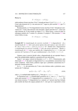 10.1. DEFINIC¸ ˜AO E CARACTERIZAC¸ ˜AO 117 
Prova: Se 
U = V (¸1) © · · · © V (¸n) 
ent˜ao podemos formar uma base B de U formada por bases Bj de V (¸j), j = 1, . . . , n. 
Como cada elemento de Bj ´e um autovetor de T, segue-se, pelo teorema 10.2 que T ´e 
diagonaliz´avel. 
Reciprocamente, se T for diagonaliz´avel existe uma base B de U formada por auto-vetores 
de T. Como cada autovetor est´a associado a algum autovalor de T, vemos que 
cada elemento de B est´a contido em algum V (¸j). Desta forma, a soma de todos os 
subespac¸os pr´oprios de T cont´em B e, portanto, ´e o pr´oprio U. Pelo teorema 9.15 esta 
soma ´e direta, ou seja, 
U = V (¸1) © · · · © V (¸n). 
Exemplo 10.7 As transformac¸ ˜ao do exerc´ıcio resolvido 9.7 ´e diagonaliz´avel. J´a a 
transformac¸ ˜ao do 9.11 n˜ao ´e pois possui apenas dois auto-espac¸os cuja soma n˜ao ´e 
R3, isto ´e, V (0) © V (1) = [(0, 0, 1), (1, 0, 1)]6= R3. Tamb´em n˜ao ´e diagonaliz´avel 
a transformac¸ ˜ao do exerc´ıcio resolvido 9.9 pois n˜ao possui autovetores. Quanto a 
transformac¸ ˜ao do 9.10 vemos que tamb´em n˜ao ´e diagonaliz´avel se n ¸ 1, pois todo 
autovetor de T pertence a V (0), que ´e unidimensional, e dimPn(R) = n + 1 ¸ 2. 
Vejamos como ´e poss´ıvel decidir sobre a diagonalizac¸ ˜ao de um operador linear a 
partir das multiplicidades alg´ebrica e geom´etrica de seus autovalores. 
Sejam U um espac¸o vetorial de dimens˜ao m e T 2 L(U). Primeiramente, pela 
observac¸ ˜ao 10.5, T n˜ao pode ser diagonaliz´avel se o seu polinˆomio caracter´ıstico tiver 
ra´ızes complexas. Desta forma, podemos supor que o polinˆomio caracter´ıstico de T 
apresente somente ra´ızes reais. 
Se ¸1, . . . , ¸n s˜ao autovalores de T dois a dois distintos ent˜ao o polinˆomio carac-ter 
´ıstico de T ´e dado por 
pT (¸) = (¸1 − ¸)m1 · · · (¸n − ¸)mn, (10.8) 
onde mj ´e a multiplicidade alg´ebrica de ¸j . Note que m = m1 + · · · + mn. 
Se denotarmos por rj a multiplicidade geom´etrica de ¸j , isto ´e, rj = dimV (¸j) 
ent˜ao, pelo teorema 10.6, T ´e diagonaliz´avel se e somente se m = r1 + · · · + rn. Por 
este mesmo teorema, T ´e diagonaliz´avel se e somente se U possuir uma base formada 
pela reuni˜ao das bases dos espac¸os pr´oprios de T, visto que isto ´e equivalente a dizer 
 