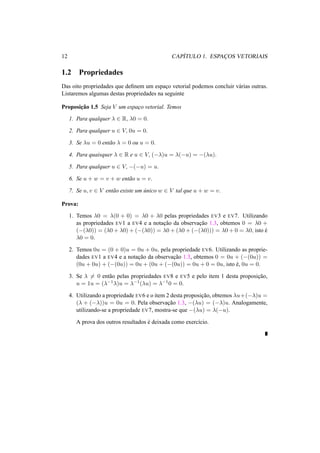 12 CAP´ITULO 1. ESPAC¸OS VETORIAIS 
1.2 Propriedades 
Das oito propriedades que definem um espac¸o vetorial podemos concluir v´arias outras. 
Listaremos algumas destas propriedades na seguinte 
Proposic¸ ˜ao 1.5 Seja V um espac¸o vetorial. Temos 
1. Para qualquer ¸ 2 R, ¸0 = 0. 
2. Para qualquer u 2 V, 0u = 0. 
3. Se ¸u = 0 ent˜ao ¸ = 0 ou u = 0. 
4. Para quaisquer ¸ 2 R e u 2 V, (−¸)u = ¸(−u) = −(¸u). 
5. Para qualquer u 2 V, −(−u) = u. 
6. Se u + w = v + w ent˜ao u = v. 
7. Se u, v 2 V ent˜ao existe um ´unico w 2 V tal que u + w = v. 
Prova: 
1. Temos ¸0 = ¸(0 + 0) = ¸0 + ¸0 pelas propriedades EV3 e EV7. Utilizando 
as propriedades EV1 a EV4 e a notac¸ ˜ao da observac¸ ˜ao 1.3, obtemos 0 = ¸0 + 
(−(¸0)) = (¸0+¸0)+(−(¸0)) = ¸0+(¸0+(−(¸0))) = ¸0+0 = ¸0, isto ´e 
¸0 = 0. 
2. Temos 0u = (0 + 0)u = 0u + 0u, pela propriedade EV6. Utilizando as proprie-dades 
EV1 a EV4 e a notac¸ ˜ao da observac¸ ˜ao 1.3, obtemos 0 = 0u + (−(0u)) = 
(0u + 0u) + (−(0u)) = 0u + (0u + (−(0u)) = 0u + 0 = 0u, isto ´e, 0u = 0. 
3. Se ¸6= 0 ent˜ao pelas propriedades EV8 e EV5 e pelo item 1 desta proposic¸ ˜ao, 
u = 1u = (¸−1¸)u = ¸−1(¸u) = ¸−10 = 0. 
4. Utilizando a propriedade EV6 e o item 2 desta proposic¸ ˜ao, obtemos ¸u+(−¸)u = 
(¸ + (−¸))u = 0u = 0. Pela observac¸ ˜ao 1.3, −(¸u) = (−¸)u. Analogamente, 
utilizando-se a propriedade EV7, mostra-se que −(¸u) = ¸(−u). 
A prova dos outros resultados ´e deixada como exerc´ıcio. 
 