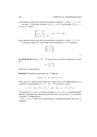 120 CAP´ITULO 10. DIAGONALIZAC¸ ˜AO 
assim, podemos tomar como autovetor associado ao autovalor 1, o vetor v = (1,−1, 0). 
autovalor 3: Precisamos encontrar (x, y, z)6= (0, 0, 0) satisfazendo T(x, y, z) = 
(3x, 3y, 3z). Temos 
8>< 
>: 
x + z = 3x 
y + z = 3y 
x + y + 2z = 3z 
() z = 2x = 2y, 
assim, podemos tomar como autovetor associado ao autovalor 3, o vetor v = (1, 1, 2). 
´E 
claro que a matriz de T com relac¸ ˜ao `a base formada por u, v e w ´e dada por 
0 
@ 
1 
A. 
0 0 0 
0 1 0 
0 0 3 
¤ 
Ex. Resolvido 10.14 Seja T : R2 ! R2 cuja matriz com relac¸ ˜ao a alguma base ´e dada 
por 
A = 
µ 
a b 
b c 
¶ 
. 
Mostre que T diagonaliz´avel. 
Resoluc¸ ˜ao: O polinˆomio caracter´ıstico de T ´e dado por 
pT (¸) = ¸2 − (a + c)¸ + ac − b2. 
Vemos que pT (¸) apresenta duas ra´ızes reais simples, isto ´e, com multiplicidade um, se 
e somente se o discriminante (a + c)2 − 4(ac − b2) for positivo. Assim, 
(a + c)2 − 4(ac − b2) = a2 + c2 − 2ac + 4b2 = (a − c)2 + 4b2 > 0 
se e somente se a6= c ou b6= 0. Vemos assim que, se a6= c ou b6= 0 as multiplicidades 
alg´ebrica e geom´etrica de cada um dos autovalores de T (as ra´ızes de pT (¸)) coincidem 
e, portanto, T ´e diagonaliz´avel. 
Se a = c e b = 0 ent˜ao vˆe-se claramente que T ´e diagonaliz´avel pois, neste caso, A 
´e diagonal. ¤ 
 