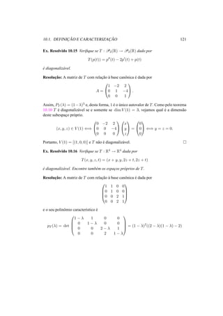 10.1. DEFINIC¸ ˜AO E CARACTERIZAC¸ ˜AO 121 
Ex. Resolvido 10.15 Verifique se T : P2(R) ! P2(R) dado por 
T(p(t)) = p00(t) − 2p0(t) + p(t) 
´e diagonaliz´avel. 
Resoluc¸ ˜ao: A matriz de T com relac¸ ˜ao `a base canˆonica ´e dada por 
A = 
0 
@ 
1 
A. 
1 −2 2 
0 1 −4 
0 0 1 
Assim, PT (¸) = (1−¸)3 e, desta forma, 1 ´e o ´unico autovalor de T. Como pelo teorema 
10.10 T ´e diagonaliz´avel se e somente se dimV (1) = 3, vejamos qual ´e a dimens˜ao 
deste subespac¸o pr´oprio. 
(x, y, z) 2 V (1) () 
0 
@ 
0 −2 2 
0 0 −4 
0 0 0 
1 
A 
0 
@ 
1 
A = 
x 
y 
z 
0 
@ 
1 
A () y = z = 0. 
0 
0 
0 
Portanto, V (1) = [(1, 0, 0)] e T n˜ao ´e diagonaliz´avel. ¤ 
Ex. Resolvido 10.16 Verifique se T : R4 ! R4 dada por 
T(x, y, z, t) = (x + y, y, 2z + t, 2z + t) 
´e diagonaliz´avel. Encontre tamb´em os espac¸os pr´oprios de T. 
Resoluc¸ ˜ao: A matriz de T com relac¸ ˜ao `a base canˆonica ´e dada por 
0 
BB@ 
1 
1 1 0 0 
0 1 0 0 
0 0 2 1 
0 0 2 1 
CCA 
e o seu polinˆomio caracter´ıstico ´e 
pT (¸) = det 
0 
BB@ 
1 − ¸ 1 0 0 
0 1 − ¸ 0 0 
0 0 2 − ¸ 1 
0 0 2 1 − ¸ 
1 
CCA 
= (1 − ¸)2((2 − ¸)(1 − ¸) − 2) 
 
