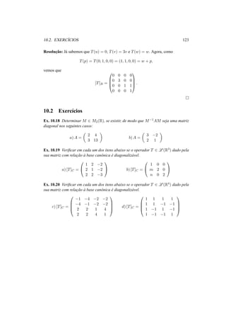 10.2. EXERC´ICIOS 123 
Resoluc¸ ˜ao: J´a sabemos que T(u) = 0, T(v) = 3v e T(w) = w. Agora, como 
T(p) = T(0, 1, 0, 0) = (1, 1, 0, 0) = w + p, 
vemos que 
[T]B = 
0 
BB@ 
1 
0 0 0 0 
0 3 0 0 
0 0 1 1 
0 0 0 1 
CCA 
. 
¤ 
10.2 Exerc´ıcios 
Ex. 10.18 Determinar M 2 M2(R), se existir, de modo que M−1AM seja uma matriz 
diagonal nos seguintes casos: 
a)A = 
µ 
2 4 
3 13 
¶ 
b)A = 
µ 
3 −2 
2 1 
¶ 
Ex. 10.19 Verificar em cada um dos itens abaixo se o operador T 2 L(R3) dado pela 
sua matriz com relac¸ ˜ao `a base canˆonica ´e diagonaliz´avel. 
a) [T]C = 
0 
@ 
1 2 −2 
2 1 −2 
2 2 −3 
1 
A b) [T]C = 
0 
@ 
1 0 0 
m 2 0 
n 0 2 
1 
A 
Ex. 10.20 Verificar em cada um dos itens abaixo se o operador T 2 L(R4) dado pela 
sua matriz com relac¸ ˜ao `a base canˆonica ´e diagonaliz´avel. 
c) [T]C = 
0 
BB@ 
−1 −4 −2 −2 
−4 −1 −2 −2 
2 2 1 4 
2 2 4 1 
1 
CCA 
d) [T]C = 
0 
BB@ 
1 1 1 1 
1 1 −1 −1 
1 −1 1 −1 
1 −1 −1 1 
1 
CCA 
 