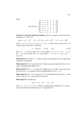 127 
ent˜ao 
diag (B1,B2) = 
0 
BBBBBBBB@ 
1 
2 1 0 0 0 0 0 
0 2 1 0 0 0 0 
0 0 2 0 0 0 0 
0 0 0 3 4 1 0 
0 0 0 −4 3 0 1 
0 0 0 0 0 3 4 
0 0 0 0 0 −4 3 
CCCCCCCCA 
. 
Teorema 11.1 (Forma Canˆonica de Jordan) Sejam U um espac¸o vetorial de dimen-s 
˜ao finita e T 2 L(U). Se 
pT (¸) = (¸1 − ¸)m1 · · · (¸n − ¸)mn((¸ − ®1)2 + ¯2 
1 )p1 · · · ((¸ − ®k)2 + ¯2 
k)pk 
onde ¸r6= ¸s, (®r, ¯r)6= (®s, ¯s) se r6= s, e ¯r > 0, ent˜ao existe uma base de U com 
relac¸ ˜ao a qual a matriz de T ´e da forma 
J = diag (J1, . . . , Jp,R1, . . . ,Rq), (11.2) 
onde J1, . . . , Jp s˜ao da forma J(¸; r) para algum r 2 N e ¸ 2 {¸1, . . . , ¸n} e 
R1, . . . ,Rq s˜ao da forma R(®, ¯; s) para algum s 2 N e (®, ¯) 2 {(®1, ¯1), . . . , 
(®k, ¯k)}. 
Observac¸ ˜ao 11.3 A matriz 11.2 ´e ´unica a menos de permutac¸ ˜oes dos seus blocos que 
comp˜oem a sua diagonal. 
Observac¸ ˜ao 11.4 Se ¸ ´e um autovalor de T ent˜ao a soma das ordens dos blocos J(¸; s) 
´e igual `a multiplicidade alg´ebrica de ¸. 
Observac¸ ˜ao 11.5 Se ® + i¯ ´e uma raiz complexa de pT (¸) ent˜ao a soma das ordens 
dos blocos R(®, ¯; s) ´e igual ao dobro da multiplicidade da raiz ® + i¯. 
Observac¸ ˜ao 11.6 Se ¸ ´e um autovalor de T com multiplicidade geom´etrica r ent˜ao 
existem r blocos J(¸; s) associados ao autovalor ¸. 
Observac¸ ˜ao 11.7 Suponha que 
pT (¸) = (¸1 − ¸)m1 · · · (¸n − ¸)mn 
onde ¸i6= ¸j , se i6= j. Se mj tamb´em ´e multiplicidade geom´etrica de ¸j ent˜ao o 
teorema de Jordan diz simplesmente que T ´e diagonaliz´avel. 
 