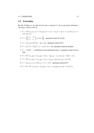 1.3. EXERC´ICIOS 13 
1.3 Exerc´ıcios 
Ex. 1.6 Verifique se em cada um dos itens o conjunto V com as operac¸ ˜oes indicadas ´e 
um espac¸o vetorial sobre R. 
1. V = R3, (x1, y1, z1) + (x2, y2, z2) = (x1 + x2, y1 + y2, z1 + z2); ®(x, y, z) = 
(®x, ®y, ®z). 
2. V = 
½µ 
a −b 
b a 
¶ 
; a, b 2 R 
¾ 
, operac¸ ˜oes usuais de M2(R). 
3. V = 
© 
(x, y) 2 R2; 3x − 2y = 0 
ª 
, operac¸ ˜oes usuais de R2. 
4. V = {f : R ! R; f(−x) = f(x), 8x 2 R}, operac¸ ˜oes usuais de func¸ ˜oes. 
5. V = P(R) = { polinˆomios com coeficientes reais } , operac¸ ˜oes usuais de fun-c 
¸ ˜oes. 
6. V = R2, (x1, y1) + (x2, y2) = (2x1 − 2y1, y1 − x1, ®(x, y) = (3®x,−®x.) 
7. V = R2, (x1, y1) + (x2, y2) = (x1 + x2, y1 + y2), ®(x, y) = (®x, 0). 
8. V = 
© 
(x, y, z,w) 2 R4; y = x, z = w2 
ª 
, operac¸ ˜oes usuais de R4. 
9. V = R × R¤, (x1, y1) + (x2, y2) = (x1 + x2, y1y2), ®(x, y) = (®x, y®). 
 