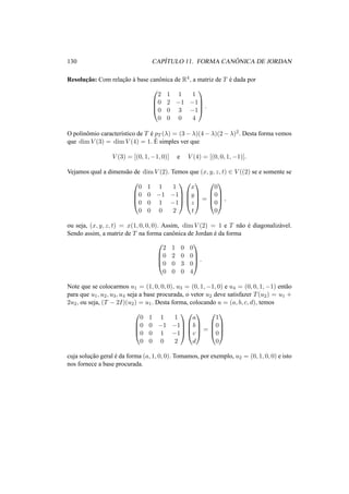 130 CAP´ITULO 11. FORMA CAN ˆONICA DE JORDAN 
Resoluc¸ ˜ao: Com relac¸ ˜ao `a base canˆonica de R4, a matriz de T ´e dada por 
0 
BB@ 
2 1 1 1 
0 2 −1 −1 
0 0 3 −1 
0 0 0 4 
1 
CCA 
. 
´O polinE 
omio ˆcaracter´ıstico de T e ´pT (¸) = (3−¸)(4−¸)(2−¸)2. Desta forma vemos 
que dimV (3) = dimV (4) = 1. simples ver que 
V (3) = [(0, 1,−1, 0)] e V (4) = [(0, 0, 1,−1)]. 
Vejamos qual a dimens˜ao de dimV (2). Temos que (x, y, z, t) 2 V ((2) se e somente se 
0 
BB@ 
0 1 1 1 
0 0 −1 −1 
0 0 1 −1 
0 0 0 2 
1 
CCA 
0 
BB@ 
1 
x 
y 
z 
t 
CCA 
= 
0 
BB@ 
1 
0 
0 
0 
0 
CCA 
, 
ou seja, (x, y, z, t) = x(1, 0, 0, 0). Assim, dimV (2) = 1 e T n˜ao ´e diagonaliz´avel. 
Sendo assim, a matriz de T na forma canˆonica de Jordan ´e da forma 
0 
2 1 0 0 
0 2 0 0 
0 0 3 0 
0 0 0 4 
BB@ 
1 
CCA 
. 
Note que se colocarmos u1 = (1, 0, 0, 0), u3 = (0, 1,−1, 0) e u4 = (0, 0, 1,−1) ent˜ao 
para que u1, u2, u3, u4 seja a base procurada, o vetor u2 deve satisfazer T(u2) = u1 + 
2u2, ou seja, (T − 2I)(u2) = u1. Desta forma, colocando u = (a, b, c, d), temos 
0 
0 1 1 1 
0 0 −1 −1 
0 0 1 −1 
0 0 0 2 
BB@ 
1 
CCA 0 
a 
b 
c 
d 
BB@ 
1 
CCA 
= 
0 
1 
0 
0 
0 
BB@ 
1 
CCA 
cuja soluc¸ ˜ao geral ´e da forma (a, 1, 0, 0). Tomamos, por exemplo, u2 = (0, 1, 0, 0) e isto 
nos fornece a base procurada. 
 