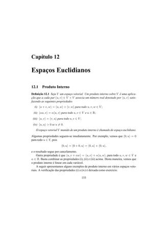 Cap´ıtulo 12 
Espac¸os Euclidianos 
12.1 Produto Interno 
Definic¸ ˜ao 12.1 Seja V um espac¸o vetorial. Um produto interno sobre V ´e uma aplica-c 
¸ ˜ao que a cada par (u, v) 2 V × V associa um n´umero real denotado por hu, vi satis-fazendo 
as seguintes propriedades 
(i) hu + v,wi = hu,wi + hv,wi para todo u, v,w 2 V ; 
(ii) h®u, vi = ®hu, vi para todo u, v 2 V e ® 2 R; 
(iii) hu, vi = hv, ui para todo u, v 2 V ; 
(iv) hu, ui > 0 se u6= 0. 
O espac¸o vetorial V munido de um produto interno ´e chamado de espac¸o euclidiano. 
Algumas propriedades seguem-se imediatamente. Por exemplo, vemos que h0, ui = 0 
para todo u 2 V, pois 
h0, ui = h0 + 0, ui = h0, ui + h0, ui, 
e o resultado segue por cancelamento. 
Outra propriedade ´e que hu, v + ®wi = hu, vi + ®hu,wi, para todo u, v,w 2 V e 
® 2 R. Basta combinar as propriedades (i), (ii) e (iii) acima. Desta maneira, vemos que 
o produto interno ´e linear em cada vari´avel. 
A seguir apresentamos alguns exemplos de produto interno em v´arios espac¸os veto-riais. 
A verificac¸ ˜ao das propriedades (i) a (iv) ´e deixada como exerc´ıcio. 
133 
 