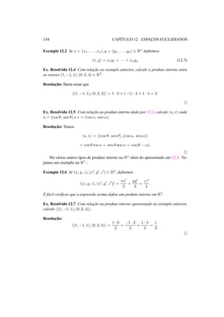 134 CAP´ITULO 12. ESPAC¸OS EUCLIDIANOS 
Exemplo 12.2 Se x = (x1, . . . , xn), y = (y1, . . . , yn) 2 Rn definimos 
hx, yi = x1y1 + · · · + xnyn (12.3) 
Ex. Resolvido 12.4 Com relac¸ ˜ao ao exemplo anterior, calcule o produto interno entre 
os vetores (1,−1, 1), (0, 2, 4) 2 R3. 
Resoluc¸ ˜ao: Basta notar que 
h(1,−1, 1), (0, 2, 4)i = 1 · 0 + (−1) · 2 + 1 · 4 = 2. 
¤ 
Ex. Resolvido 12.5 Com relac¸ ˜ao ao produto interno dado por 12.3, calcule hu, vi onde 
u = (cos µ, sen µ) e v = (cos ®, sen ®). 
Resoluc¸ ˜ao: Temos 
hu, vi = h(cos µ, sen µ), (cos ®, sen ®)i 
= cos µ cos ® + sen µ sen ® = cos(µ − ®). 
¤ 
H´a v´arios outros tipos de produto interno no Rn al´em do apresentado em 12.3. Ve-jamos 
um exemplo no R3 : 
Exemplo 12.6 Se (x, y, z), (x0, y0, z0) 2 R3, definimos 
h(x, y, z), (x0, y0, z0)i = 
xx0 
2 
+ 
yy0 
3 
+ 
zz0 
4 
. 
´E 
f´acil verificar que a express˜ao acima define um produto interno em R3. 
Ex. Resolvido 12.7 Com relac¸ ˜ao ao produto interno apresentado no exemplo anterior, 
calcule h(1,−1, 1), (0, 2, 4)i. 
Resoluc¸ ˜ao: 
h(1,−1, 1), (0, 2, 4)i = 
1 · 0 
2 
+ −1 · 2 
3 
+ 
1 · 4 
4 
= 
1 
3 
. 
¤ 
 