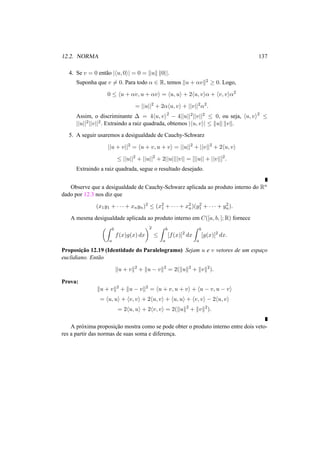 12.2. NORMA 137 
4. Se v = 0 ent˜ao |hu, 0i| = 0 = kuk k0||. 
Suponha que v6= 0. Para todo ® 2 R, temos ku + ®vk2 ¸ 0. Logo, 
0 · hu + ®v, u + ®vi = hu, ui + 2hu, vi® + hv, vi®2 
= ||u||2 + 2®hu, vi + ||v||2®2. 
Assim, o discriminante ¢ = 4hu, vi2 − 4||u||2||v||2 · 0, ou seja, hu, vi2 · 
||u||2||v||2. Extraindo a raiz quadrada, obtemos |hu, vi| · kuk kvk. 
5. A seguir usaremos a desigualdade de Cauchy-Schwarz 
||u + v||2 = hu + v, u + vi = ||u||2 + ||v||2 + 2hu, vi 
· ||u||2 + ||u||2 + 2||u||||v|| = [||u|| + ||v||]2. 
Extraindo a raiz quadrada, segue o resultado desejado. 
Observe que a desigualdade de Cauchy-Schwarz aplicada ao produto interno do Rn 
dado por 12.3 nos diz que 
(x1y1 + · · · + xnyn)2 · (x21 
+ · · · + x2 
n)(y2 
1 + · · · + y2n 
). 
A mesma desigualdade aplicada ao produto interno em C([a, b, ];R) fornece 
µZ b 
a 
f(x)g(x) dx 
¶2 
· 
Z b 
a 
[f(x)]2 dx 
Z b 
a 
[g(x)]2 dx. 
Proposic¸ ˜ao 12.19 (Identidade do Paralelogramo) Sejam u e v vetores de um espac¸o 
euclidiano. Ent˜ao 
ku + vk2 + ku − vk2 = 2(kuk2 + kvk2). 
Prova: 
ku + vk2 + ku − vk2 = hu + v, u + vi + hu − v, u − vi 
= hu, ui + hv, vi + 2hu, vi + hu, ui + hv, vi − 2hu, vi 
= 2hu, ui + 2hv, vi = 2(kuk2 + kvk2). 
A pr´oxima proposic¸ ˜ao mostra como se pode obter o produto interno entre dois veto-res 
a partir das normas de suas soma e diferenc¸a. 
 