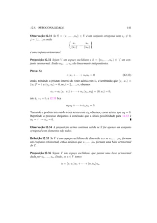 12.5. ORTOGONALIDADE 141 
Observac¸ ˜ao 12.31 Se S = {u1, . . . , un} ½ V ´e um conjunto ortogonal com uj6= 0, 
j = 1, . . . , n ent˜ao ½ 
u1 
ku1k 
, . . . , 
un 
kunk 
¾ 
´e um conjunto ortonormal. 
Proposic¸ ˜ao 12.32 Sejam V um espac¸o euclidiano e S = {u1, . . . , un} ½ V um con-junto 
ortonormal. Ent˜ao u1, . . . , un s˜ao linearmente independentes. 
Prova: Se 
®1u1 + · · · + ®nun = 0 (12.33) 
ent˜ao, tomando o produto interno do vetor acima com u1 e lembrando que hu1, u1i = 
ku1k2 = 1 e huj , u1i = 0, se j = 2, . . . , n, obtemos 
®1 = ®1hu1, u1i + · · · + ®nhun, u1i = h0, u1i = 0, 
isto ´e, ®1 = 0, e 12.33 fica 
®2u2 + · · · + ®nun = 0. 
Tomando o produto interno do vetor acima com u2, obtemos, como acima, que ®2 = 0. 
Repetindo o processo chegamos `a conclus˜ao que a ´unica possibilidade para 12.33 ´e 
®1 = · · · = ®n = 0. 
Observac¸ ˜ao 12.34 A proposic¸ ˜ao acima continua v´alida se S for apenas um conjunto 
ortogonal com elementos n˜ao nulos. 
Definic¸ ˜ao 12.35 Se V ´e um espac¸o euclidiano de dimens˜ao n e se u1, . . . , un formam 
um conjunto ortonormal, ent˜ao diremos que u1, . . . , un formam uma base ortonormal 
de V. 
Proposic¸ ˜ao 12.36 Sejam V um espac¸o euclidiano que possui uma base ortonormal 
dada por u1, . . . , un. Ent˜ao, se u 2 V temos 
u = hu, u1iu1 + · · · + hu, uniun. 
 