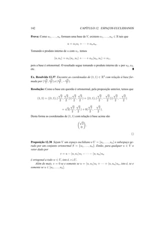 142 CAP´ITULO 12. ESPAC¸OS EUCLIDIANOS 
Prova: Como u1, . . . , un formam uma base de V, existem ®1, . . . , ®n 2 R tais que 
u = ®1u1 + · · · + ®nun. 
Tomando o produto interno de u com u1, temos 
hu, u1i = ®1hu1, u1i + · · · + ®nhun, u1i = ®1, 
pois a base ´e ortonormal. O resultado segue tomando o produto interno de u por u2, u3, 
etc. 
Ex. Resolvido 12.37 Encontre as coordenadas de (1, 1) 2 R2 com relac¸ ˜ao `a base for-mada 
por ( 
p2 
2 , 
p2 
2 ) e ( 
p2 
2 ,− 
p2 
2 ). 
Resoluc¸ ˜ao: Como a base em quest˜ao ´e ortonormal, pela proposic¸ ˜ao anterior, temos que 
(1, 1) = h(1, 1), ( 
p2 
2 
, 
p2 
2 
)i( 
p2 
2 
, 
p2 
2 
) + h(1, 1), ( 
p2 
2 
,− 
p2 
2 
)i( 
p2 
2 
,− 
p2 
2 
) 
= p2( 
p2 
2 
, 
p2 
2 
) + 0( 
p2 
2 
,− 
p2 
2 
). 
Desta forma as coordenadas de (1, 1) com relac¸ ˜ao `a base acima s˜ao 
µp2 
0 
¶ 
. 
¤ 
Proposic¸ ˜ao 12.38 Sejam V um espac¸o euclidiano e U = [u1, . . . , un] o subespac¸o ge-rado 
por um conjunto ortonormal S = {u1, . . . , un}. Ent˜ao, para qualquer u 2 V o 
vetor dado por 
v = u − hu, u1iu1 − · · · − hu, uniun 
´e ortogonal a todo w 2 U, isto ´e, v?U. 
Al´em do mais, v = 0 se e somente se u = hu, u1iu1 + · · · + hu, uniun, isto ´e, se e 
somente se u 2 [u1, . . . , un]. 
 