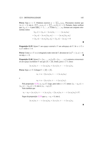12.5. ORTOGONALIDADE 143 
Prova: Seja w 2 U. Podemos escrever w = 
Pn 
j=1 ®juj . Precisamos mostrar que 
hw, vi = 0, isto ´e, h 
Pn 
j=1 ®juj , vi = 
Pn 
j=1 ®jhuj , vi = 0. Portanto, basta verificar 
que huj , vi = 0 para cada j = 1, . . . , n. Como u1, . . . , un formam um conjunto orto-normal, 
temos 
huj , vi = huj , u − hu, u1iu1 − · · · − hu, uniuni 
= huj , ui − hu, u1ihuj , u1i − · · · − hu, unihuj , uni 
= huj , ui − hu, ujihuj , uji = huj , ui − hu, uji = 0 
Proposic¸ ˜ao 12.39 Sejam V um espac¸o vetorial e U um subespac¸o de V. Se u 2 U e 
u?U ent˜ao u = 0. 
Prova: Como u 2 U e u ´e ortogonal a todo vetor de U, devemos ter ||u||2 = hu, ui = 0, 
ou seja, u = 0. 
Proposic¸ ˜ao 12.40 Sejam S = {u1, . . . , un} e R = {v1, . . . , vn} conjuntos ortonormais 
de um espac¸o euclidiano V tais que [S] = [R]. Ent˜ao, para u 2 V, temos 
hu, u1iu1 + · · · + hu, uniun = hu, v1iv1 + · · · + hu, vnivn. 
Prova: Seja u 2 V. Coloque U = [R] = [S], 
u1 = u − (hu, u1iu1 + · · · + hu, uniun) 
e 
u2 = u − (hu, v1iv1 + · · · + hu, vnivn) . 
Pela proposic¸ ˜ao 12.38, u1, u2?U. Logo, para todo w 2 U, temos hu1 − u2,wi = 
hu1,wi − hu2,wi = 0, isto ´e, (u1 − u2)?U. 
Note tamb´em que 
u1 − u2 = hu, v1iv1 + · · · + hu, vnivn − (hu, u1iu1 + · · · + hu, uniun) 2 U. 
Segue da proposic¸ ˜ao 12.39 que u1 − u2 = 0, isto ´e, 
hu, u1iu1 + · · · + hu, uniun = hu, v1iv1 + · · · + hu, vnivn. 
 
