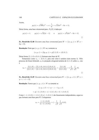 148 CAP´ITULO 12. ESPAC¸OS EUCLIDIANOS 
Assim, 
p3(x) = p180(x2 − x + 
1 
6 
) = p5(6x2 − 6x + 1). 
Desta forma, uma base ortonormal paraP2(R) ´e dada por 
p1(x) = 1, p2(x) = p3(2x − 1) e p3(x) = p5(6x2 − 6x + 1). 
¤ 
Ex. Resolvido 12.48 Encontre uma base ortonormal para W = {(x, y, z) 2 R3; x − 
2y = 0}. 
Resoluc¸ ˜ao: Note que (x, y, z) 2 W se e somente se 
(x, y, z) = (2y, y, z) = y(2, 1, 0) + z(0, 0, 1). 
Desta forma (2, 1, 0) e (0, 0, 1) formam uma base de W. 
Tomaremos como u1 = (0, 0, 1), pois este vetor ´e unit´ario (tem norma 1). Pelo 
processo de Gram-Schmidt, u2 ´e a projec¸ ˜ao ortogonal unit´aria de (2, 1, 0) sobre u1, isto 
´e 
u2 = 
(2, 1, 0) − h(2, 1, 0), (0, 0, 1)i(0, 0, 1) 
k(2, 1, 0) − h(2, 1, 0), (0, 0, 1)i(0, 0, 1)k 
= 
(2, 1, 0) 
k(2, 1, 0)k 
= ( 
2 
p5 
, 
1 
p5 
, 0). 
¤ 
Ex. Resolvido 12.49 Encontre uma base ortonormal para W = {(x, y, z, t) 2 R4; x+ 
y + z + t = 0}. 
Resoluc¸ ˜ao: Temos que (x, y, z, t) 2 W se somente se 
(x, y, z, t) = (−y − z − t, y, z, t) 
= y(−1, 1, 0, 0) + z(−1, 0, 1, 0) + t(−1, 0, 0, 1). 
Como (−1, 1, 0, 0), (−1, 0, 1, 0) e (−1, 0, 0, 1) s˜ao linearmente independentes, segue-se 
que formam uma base para W. Coloquemos 
u1 = 
(−1, 1, 0, 0) 
k(−1, 1, 0, 0)k 
= (− 
1 
p2 
, 
1 
p2 
, 0, 0). 
 