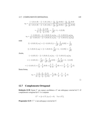 12.7. COMPLEMENTO ORTOGONAL 149 
u2 = 
(−1, 0, 1, 0) − h(−1, 0, 1, 0), (− 1 p2 
, 1 p2 
, 0, 0)i(− 1 p2 
, 1 p2 
, 0, 0) 
k(−1, 0, 1, 0) − h(−1, 0, 1, 0), (− 1 p2 
, 1 p2 
, 0, 0)i(− 1 p2 
, 1 p2 
, 0, 0)k 
= 
2 ,−1 
(−1 
2 , 1, 0) 
k(−1 
2 ,−1 
2 , 1, 0)k 
= 
1 
p6 
(−1,−1, 2, 0). 
u3 = 
(−1, 0, 0, 1) − h(−1, 0, 0, 1), u1iu1 − h(−1, 0, 0, 1), u2iu2 
k(−1, 0, 0, 1) − h(−1, 0, 0, 1), u1iu1 − h(−1, 0, 0, 1), u2iu2k 
onde 
h(−1, 0, 0, 1), u1i = h(−1, 0, 0, 1), (− 
1 
p2 
, 
1 
p2 
, 0, 0)i = 
1 
p2 
h(−1, 0, 0, 1), u2i = h(−1, 0, 0, 1), 
1 
p6 
(−1,−1, 2, 0)i = 
1 
p6 
. 
Assim, 
(−1, 0, 0, 1) − h(−1, 0, 0, 1), u1iu1 − h(−1, 0, 0, 1), u2iu2 
= (−1, 0, 0, 1) − 
1 
p2 
(− 
1 
p2 
, 
1 
p2 
, 0, 0) − 
1 
p6 
1 
p6 
(−1,−1, 2, 0) 
= (−1, 0, 0, 1) + ( 
1 
2 
,− 
1 
2 
, 0, 0) + ( 
1 
6 
, 
1 
6 
,− 
1 
3 
, 0) = (− 
1 
3 
,− 
1 
3 
,− 
1 
3 
, 1). 
Desta forma, 
u3 = 
3 ,−1 
(−1 
3 ,−1 
3 , 1) 
k(−1 
3 ,−1 
3 ,−1 
3 , 1)k 
= 
1 
2 
p3(− 
1 
3 
,− 
1 
3 
,− 
1 
3 
, 1) 
¤ 
12.7 Complemento Ortogonal 
Definic¸ ˜ao 12.50 Sejam V um espac¸o euclidiano e U um subespac¸o vetorial de V. O 
complemento ortogonal de U ´e o conjunto 
U? = {v 2 V ; hu, vi = 0, 8 u 2 U}. 
Proposic¸ ˜ao 12.51 U? ´e um subespac¸o vetorial de V. 
 