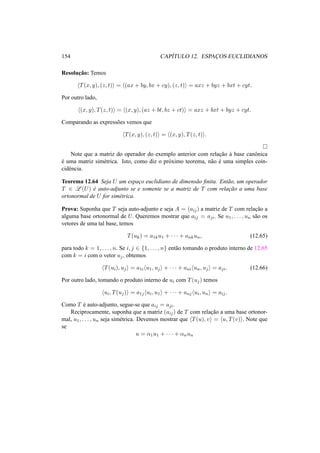 154 CAP´ITULO 12. ESPAC¸OS EUCLIDIANOS 
Resoluc¸ ˜ao: Temos 
hT(x, y), (z, t)i = h(ax + by, bx + cy), (z, t)i = axz + byz + bxt + cyt. 
Por outro lado, 
h(x, y), T(z, t)i = h(x, y), (az + bt, bz + ct)i = axz + bxt + byz + cyt. 
Comparando as express˜oes vemos que 
hT(x, y), (z, t)i = h(x, y), T(z, t)i. 
¤ 
Note que a matriz do operador do exemplo anterior com relac¸ ˜ao `a base canˆonica 
´e uma matriz sim´etrica. Isto, como diz o pr´oximo teorema, n˜ao ´e uma simples coin-cid 
ˆencia. 
Teorema 12.64 Seja U um espac¸o euclidiano de dimens˜ao finita. Ent˜ao, um operador 
T 2 L(U) ´e auto-adjunto se e somente se a matriz de T com relac¸ ˜ao a uma base 
ortonormal de U for sim´etrica. 
Prova: Suponha que T seja auto-adjunto e seja A = (aij) a matriz de T com relac¸ ˜ao a 
alguma base ortonormal de U. Queremos mostrar que aij = aji. Se u1, . . . , un s˜ao os 
vetores de uma tal base, temos 
T(uk) = a1ku1 + · · · + ankun, (12.65) 
para todo k = 1, . . . , n. Se i, j 2 {1, . . . , n} ent˜ao tomando o produto interno de 12.65 
com k = i com o vetor uj , obtemos 
hT(ui), uji = a1ihu1, uji + · · · + anihun, uji = aji. (12.66) 
Por outro lado, tomando o produto interno de ui com T(uj) temos 
hui, T(uj)i = a1jhui, u1i + · · · + anjhui, uni = aij . 
Como T ´e auto-adjunto, segue-se que aij = aji. 
Reciprocamente, suponha que a matriz (aij) de T com relac¸ ˜ao a uma base ortonor-mal, 
u1, . . . , un seja sim´etrica. Devemos mostrar que hT(u), vi = hu, T(v)i. Note que 
se 
u = ®1u1 + · · · + ®nun 
 
