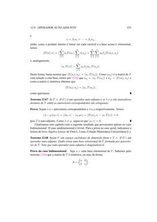 12.9. OPERADOR AUTO-ADJUNTO 155 
e 
v = ¯1u1 + · · · + ¯nun, 
ent˜ao, como o produto interno ´e linear em cada vari´avel e a base acima ´e ortonormal, 
temos 
hT(u), vi = h 
Xn 
i=1 
®iT(ui), 
Xn 
j=1 
¯juji = 
Xn 
i=1 
Xn 
j=1 
®i¯jhT(ui), uji 
e, analogamente, 
hu, T(v)i = 
Xn 
j=1 
®i¯jhui, T(uj)i. 
Desta forma, basta mostrar que hT(ui), uji = hui, T(uj)i. Como (aij) ´e a matriz de T 
com relac¸ ˜ao a esta base, temos por 12.65 que aij = hui, T(uj)i e aji = hT(ui), uji e 
como a matriz ´e sim´etrica obtemos que 
hT(ui), uji = hui, T(uj)i, 
como quer´ıamos. 
Teorema 12.67 Se T 2 L(U) ´e um operador auto-adjunto e se ¸ e μ s˜ao autovalores 
distintos de T ent˜ao os autovetores correspondentes s˜ao ortogonais. 
Prova: Sejam u e v autovetores correspondentes a ¸ e μ respectivamente. Temos 
(¸ − μ)hu, vi = h¸u, vi − hu, μvi = hT(u), vi − hu, T(v)i = 0 
pois T ´e auto-adjunto. Como ¸6= μ, segue-se que hu, vi = 0. 
Finalizamos este cap´ıtulo com o seguinte resultado que provaremos apenas no caso 
bidimensional. O caso unidimensional ´e trivial. Para a prova no caso geral, indicamos a 
leitura do livro ´A 
lgebra Linear, de Elon L. Lima, Colec¸ ˜ao Matem´atica Universit´aria [L]. 
Teorema 12.68 Sejam U um espac¸o euclidiano de dimens˜ao finita e T 2 L(U) um 
operador auto-adjunto. Ent˜ao existe uma base ortonormal de U formada por autoveto-res 
de T. Note que todo operador auto-adjunto ´e diagonaliz´avel. 
Prova do caso bidimensional: Seja u, v uma base ortonormal de U. Sabemos pelo 
teorema 12.64 que a matriz de T ´e sim´etrica, ou seja, da forma 
A = 
µ 
a b 
b c 
¶ 
. 
 