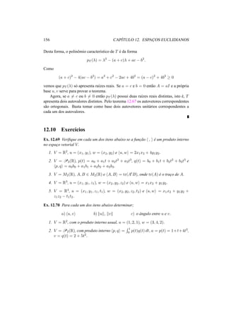 156 CAP´ITULO 12. ESPAC¸OS EUCLIDIANOS 
Desta forma, o polinˆomio caracter´ıstico de T ´e da forma 
pT (¸) = ¸2 − (a + c)¸ + ac − b2. 
Como 
(a + c)2 − 4(ac − b2) = a2 + c2 − 2ac + 4b2 = (a − c)2 + 4b2 ¸ 0 
vemos que pT (¸) s´o apresenta ra´ızes reais. Se a = c e b = 0 ent˜ao A = aI e a pr´opria 
base u, v serve para provar o teorema. 
Agora, se a6= c ou b6= 0 ent˜ao pT (¸) possui duas ra´ızes reais distintas, isto ´e, T 
apresenta dois autovalores distintos. Pelo teorema 12.67 os autovetores correspondentes 
s˜ao ortogonais. Basta tomar como base dois autovetores unit´arios correspondentes a 
cada um dos autovalores. 
12.10 Exerc´ıcios 
Ex. 12.69 Verifique em cada um dos itens abaixo se a func¸ ˜ao h , i ´e um produto interno 
no espac¸o vetorial V. 
1. V = R2, u = (x1, y1), w = (x2, y2) e hu,wi = 2x1x2 + 4y1y2. 
2. V = P3(R), p(t) = a0 + a1t + a2t2 + a3t3, q(t) = b0 + b1t + b2t2 + b3t3 e 
hp, qi = a0b0 + a1b1 + a2b2 + a3b3. 
3. V = M2(R), A,B 2 M2(R) e hA,Bi = tr(AtB), onde tr(A) ´e o trac¸o de A. 
4. V = R3, u = (x1, y1, z1), w = (x2, y2, z2) e hu,wi = x1x2 + y1y2. 
5. V = R4, u = (x1, y1, z1, t1), w = (x2, y2, z2, t2) e hu,wi = x1x2 + y1y2 + 
z1z2 − t1t2. 
Ex. 12.70 Para cada um dos itens abaixo determinar; 
a) hu, vi b) kuk, kvk c) o ˆangulo entre u e v. 
1. V = R2, com o produto interno usual, u = (1, 2, 1), w = (3, 4, 2). 
2. V = P2(R), com produto interno hp, qi = 
R 1 
0 p(t)q(t) dt, u = p(t) = 1+t+4t2, 
v = q(t) = 2 + 5t2. 
 