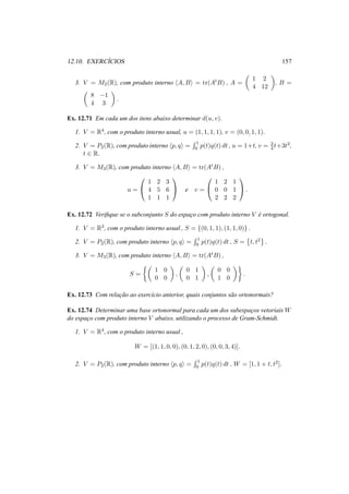 12.10. EXERC´ICIOS 157 
3. V = M2(R), com produto interno hA,Bi = tr(AtB) , A = 
µ 
1 2 
4 12 
¶ 
, B = 
µ 
8 −1 
4 3 
¶ 
. 
Ex. 12.71 Em cada um dos itens abaixo determinar d(u, v). 
1. V = R4, com o produto interno usual, u = (1, 1, 1, 1), v = (0, 0, 1, 1). 
2. V = P2(R), com produto interno hp, qi = 
R 1 
0 p(t)q(t) dt , u = 1+t, v = 3 
4 t+3t2, 
t 2 R. 
3. V = M3(R), com produto interno hA,Bi = tr(AtB) , 
u = 
0 
@ 
1 2 3 
4 5 6 
1 1 1 
1 
A e v = 
0 
@ 
1 2 1 
0 0 1 
2 2 2 
1 
A. 
Ex. 12.72 Verifique se o subconjunto S do espac¸o com produto interno V ´e ortogonal. 
1. V = R3, com o produto interno usual , S = {(0, 1, 1), (1, 1, 0)} . 
R 2. V = P2(R), com produto interno hp, qi = 
1 
p(t)q(t) dt , S = 
0 © 
t, t2 
ª 
. 
3. V = M3(R), com produto interno hA,Bi = tr(AtB) , 
S = 
½µ 
1 0 
0 0 
¶ 
, 
µ 
0 1 
0 1 
¶ 
, 
µ 
0 0 
1 0 
¶¾ 
. 
Ex. 12.73 Com relac¸ ˜ao ao exerc´ıcio anterior, quais conjuntos s˜ao ortonormais? 
Ex. 12.74 Determinar uma base ortonormal para cada um dos subespac¸os vetoriaisW 
do espac¸o com produto interno V abaixo, utilizando o processo de Gram-Schmidt. 
1. V = R4, com o produto interno usual , 
W = [(1, 1, 0, 0), (0, 1, 2, 0), (0, 0, 3, 4)]. 
2. V = P2(R), com produto interno hp, qi = 
R 1 
0 p(t)q(t) dt , W = [1, 1 + t, t2]. 
 