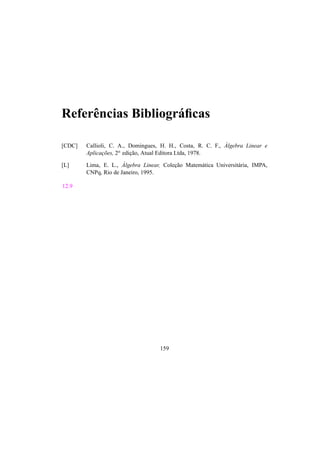 Referˆencias Bibliogr´aficas 
[CDC] Callioli, C. A., Domingues, H. H., Costa, R. C. F., ´A 
lgebra Linear e 
Aplicac¸ ˜oes, 2a edic¸ ˜ao, Atual Editora Ltda, 1978. 
[L] Lima, E. L., ´A 
lgebra Linear, Colec¸ ˜ao Matem´atica Universit´aria, IMPA, 
CNPq, Rio de Janeiro, 1995. 
12.9 
159 
 