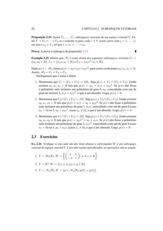 20 CAP´ITULO 2. SUBESPAC¸OS VETORIAIS 
Proposic¸ ˜ao 2.24 Sejam U1, . . . ,Un subespac¸os vetoriais de um espac¸o vetorial V. En-t 
˜ao V = U1©· · ·©Un se e somente se para cada v 2 V existe, para cada j = 1, . . . , n, 
um ´unico uj 2 Uj tal que v = u1 + · · · + un. 
Prova: A prova ´e an´aloga `a da proposic¸ ˜ao 2.19. 
Exemplo 2.25 Mostre que P2 ´e soma direta dos seguintes subespac¸os vetoriais U1 = 
{a0; a0 2 R}, U2 = {a1x; a1 2 R} e U3 = {a2x2; a2 2 R}. 
Dado p(x) 2 P2, temos p(x) = a0+a1x+a2x2, para certos coeficientes a0, a1, a2 2 R. 
Assim,P2 = U1 + U2 + U3. 
Verifiquemos que a soma ´e direta. 
1. Mostremos que U1  (U2 + U3) = {0}. Seja p(x) 2 U1  (U2 + U3). Ent˜ao 
existem a0, a1, a2 2 R tais que p(x) = a0 = a1x + a2x2. Se p(x) n˜ao fosse 
o polinˆomio nulo ter´ıamos um polinˆomio de grau 0, a0, coincidindo com um de 
grau no m´ınimo 1, a1x + a2x2, o que ´e um absurdo. Logo, p(x) = 0. 
2. Mostremos que U2(U1+U3) = {0}. Seja p(x) 2 U2(U1+U3). Ent˜ao existem 
a0, a1, a2 2 R tais que p(x) = a1x = a0 + a2x2. Se p(x) n˜ao fosse o polinˆomio 
nulo ter´ıamos um polinˆomio de grau 1, a1x, coincidindo com um de grau 0 (caso 
a2 = 0) ou 2, a0 + a2x2, (caso a26= 0), o que ´e um absurdo. Logo, p(x) = 0. 
3. Mostremos que U3(U1+U2) = {0}. Seja p(x) 2 U3(U1+U2). Ent˜ao existem 
a0, a1, a2 2 R tais que p(x) = a2x2 = a0 + a1x. Se p(x) n˜ao fosse o polinˆomio 
nulo ter´ıamos um polinˆomio de grau 2, a2x2, coincidindo com um de grau 0 (caso 
a1 = 0) ou 1, a0 + a1x, (caso a16= 0), o que ´e um absurdo. Logo, p(x) = 0. 
2.3 Exerc´ıcios 
Ex. 2.26 Verifique se em cada um dos itens abaixo o subconjunto W ´e um subespac¸o 
vetorial do espac¸o vetorial V. Caso n˜ao sejam especificadas, as operac¸ ˜oes s˜ao as usuais. 
1. V = M2(R), W = 
½µ 
a b 
−a c 
¶ 
; a, b, c,2 R 
¾ 
. 
2. V = R4, W = {(x, x, y, y); x, y 2 R} . 
3. V = Pn(R),W = {p 2 Pn(R); p(0) = p(1)} . 
 